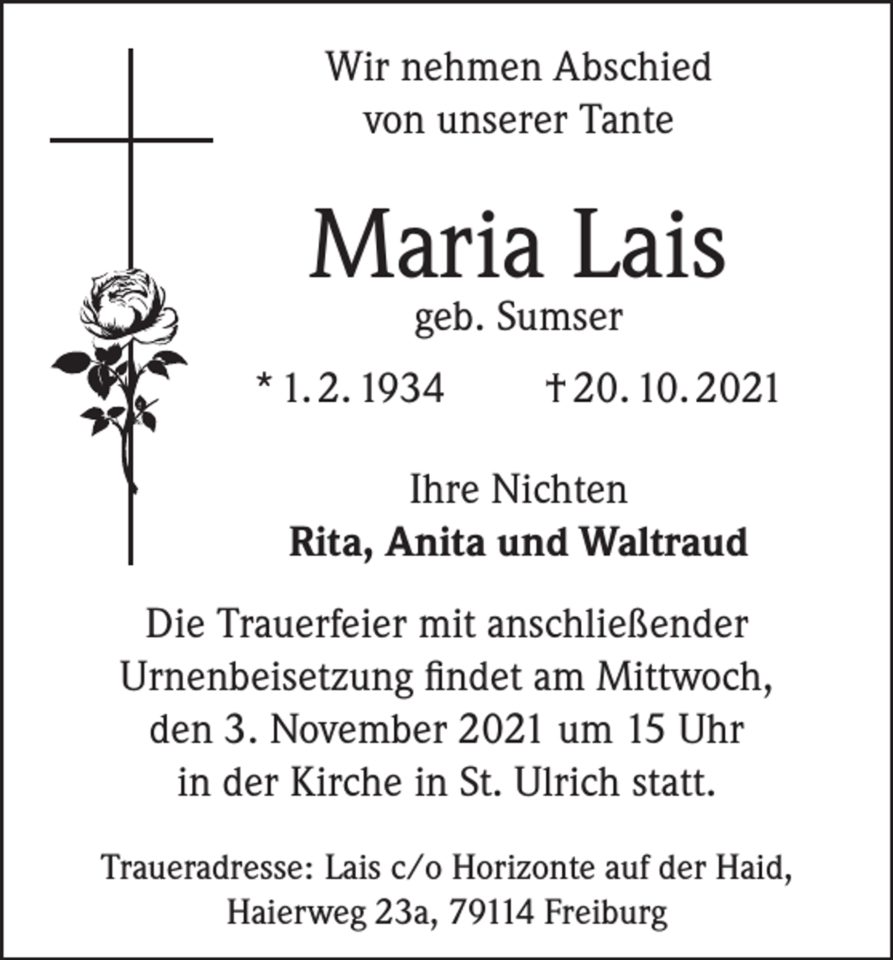 <p>Wir nehmen Abschied<br />von unserer Tante</p><p>Maria Lais<br />geb. Sumser</p><p>* 1. 2. 1934</p><p>† 20. 10. 2021</p><p>Ihre Nichten<br />Rita, Anita und Waltraud<br />Die Trauerfeier mit anschließender<br />Urnenbeisetzung findet am Mittwoch,<br />den 3. November 2021 um 15 Uhr<br />in der Kirche in St. Ulrich statt.<br />Traueradresse: Lais c/o Horizonte auf der Haid,<br />Haierweg 23a, 79114 Freiburg</p>