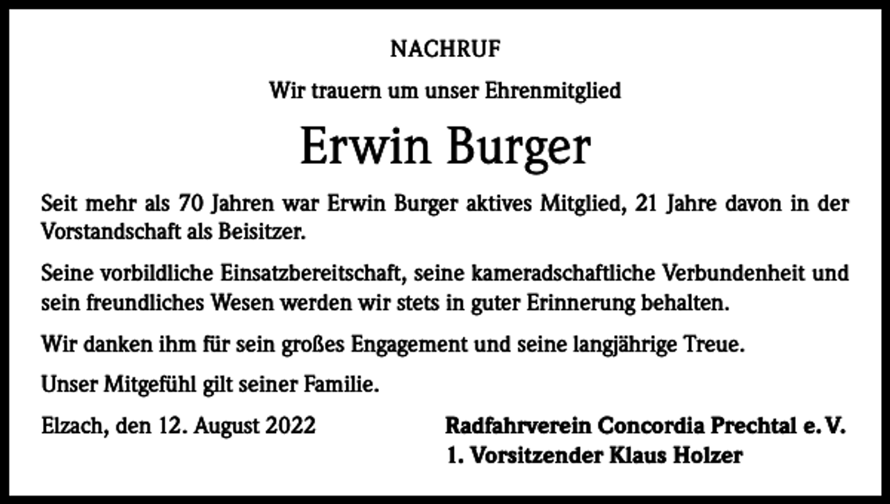 <p>NACHRUF<br />Wir trauern um unser Ehrenmitglied</p><p>Erwin Burger<br />Seit mehr als 70 Jahren war Erwin Burger aktives Mitglied, 21 Jahre davon in der<br />­Vorstandschaft als Beisitzer.<br />Seine vorbildliche Einsatzbereitschaft, seine kameradschaftliche Verbundenheit und<br />sein freundliches Wesen werden wir stets in guter Erinnerung behalten.<br />Wir danken ihm für sein großes Engagement und seine langjährige Treue.<br />Unser Mitgefühl gilt seiner Familie.<br />Elzach, den 12. August 2022</p><p>Radfahrverein Concordia Prechtal e. V.<br />1. Vorsitzender Klaus Holzer</p>