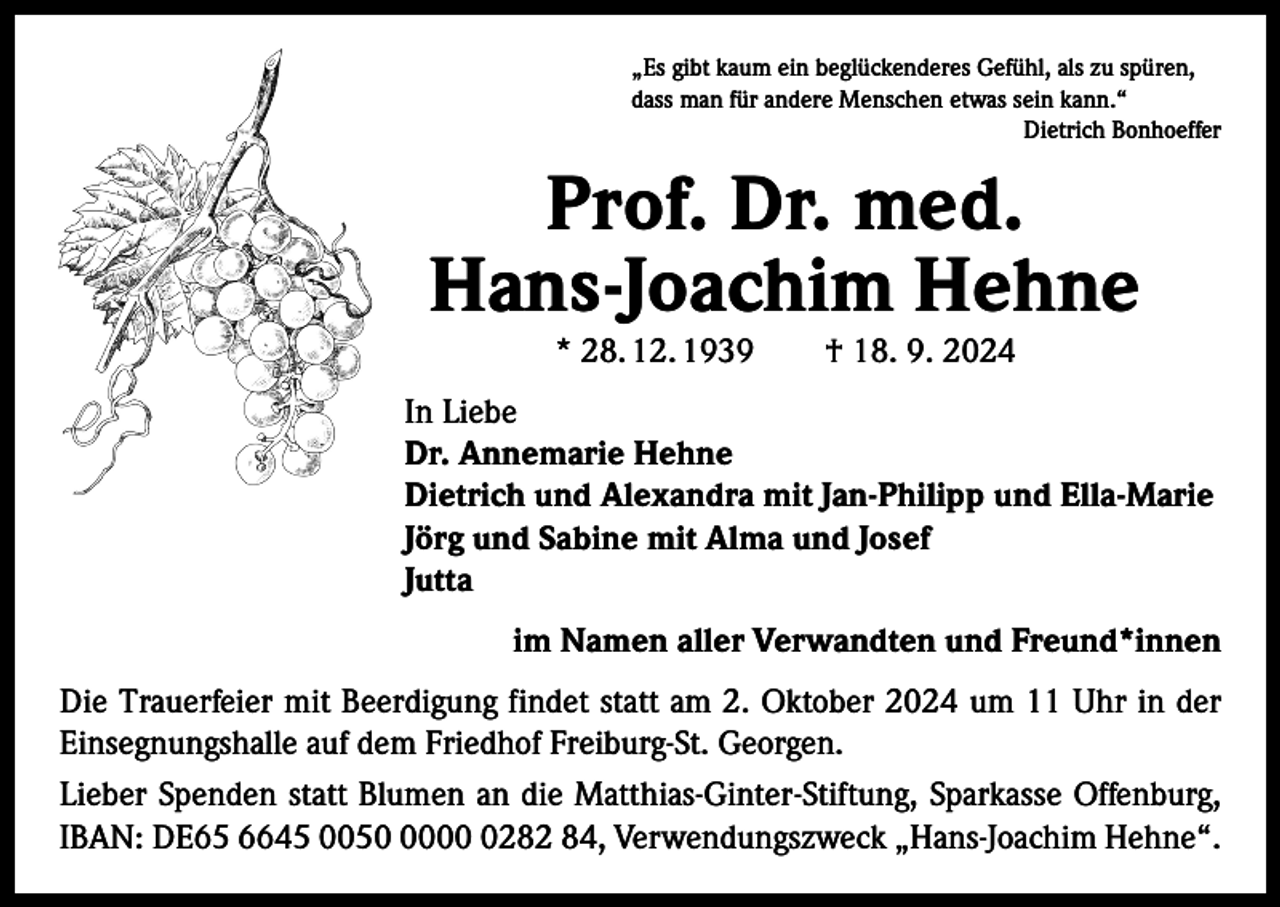 <p>„Es gibt kaum ein beglückenderes Gefühl, als zu spüren,<br />dass man für andere Menschen etwas sein kann.“</p><p>Dietrich Bonhoeffer</p><p>Prof. Dr. med.<br />Hans-Joachim Hehne<br />* 28. 12. 1939 † 18. 9. 2024</p><p>In Liebe<br />Dr. Annemarie Hehne<br />Dietrich und Alexandra mit Jan-Philipp und Ella-Marie<br />Jörg und Sabine mit Alma und Josef<br />Jutta<br />im Namen aller Verwandten und Freund*innen<br />Die Trauerfeier mit Beerdigung findet statt am 2. Oktober 2024 um 11 Uhr in der<br />Einsegnungshalle auf dem Friedhof Freiburg-St. Georgen.<br />Lieber Spenden statt Blumen an die Matthias-Ginter-Stiftung, Sparkasse Offenburg,<br />IBAN: DE65 6645 00500282 84, Verwendungszweck „Hans-Joachim Hehne“.</p>