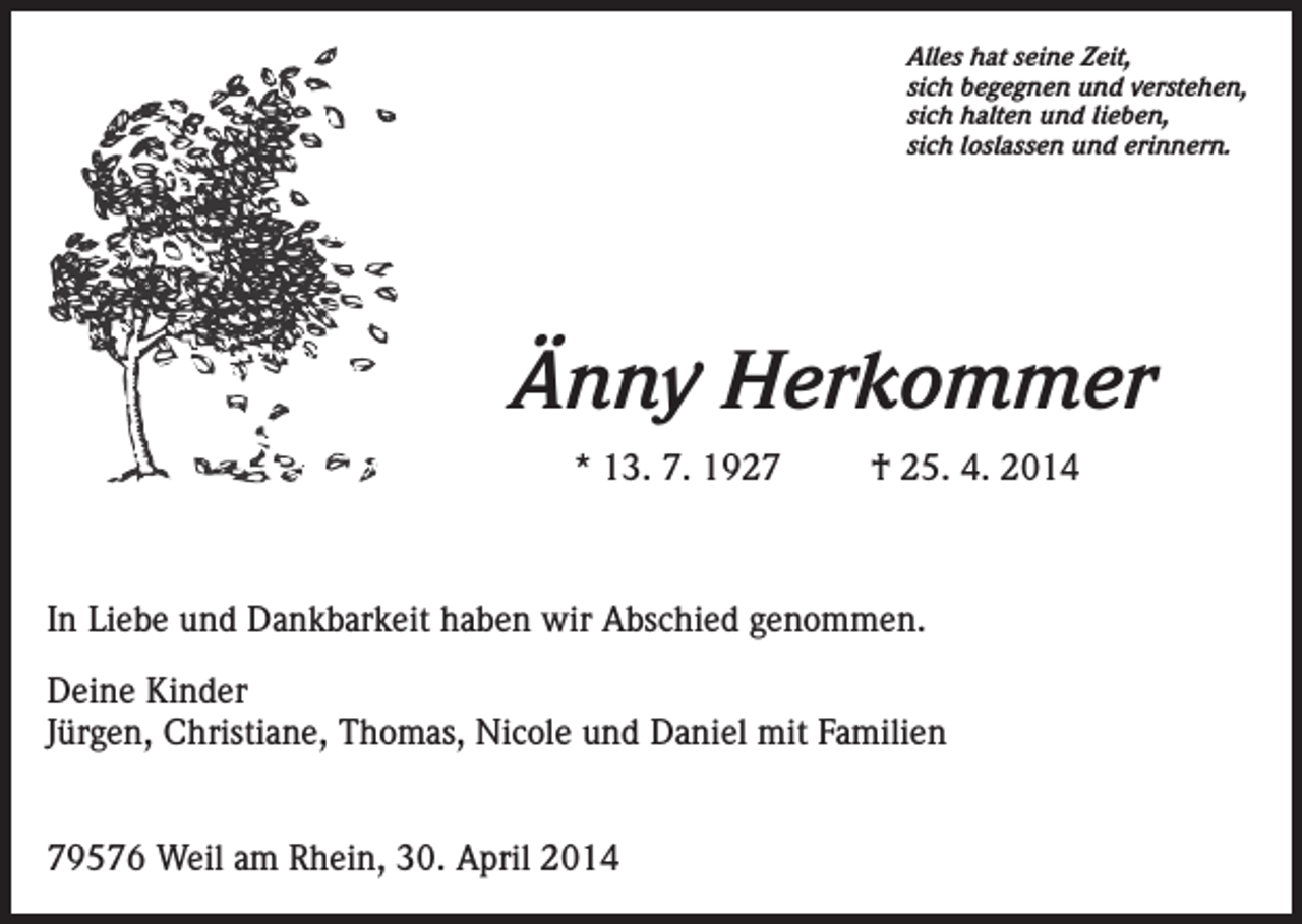 <p>Alles hat seine Zeit,<br />sich begegnen und verstehen,<br />sich halten und lieben,<br />sich loslassen und erinnern.</p><p>Änny Herkommer<br />* 13. 7. 1927</p><p>† 25. 4. 2014</p><p>In Liebe und Dankbarkeit haben wir Abschied genommen.<br />Deine Kinder<br />Jürgen, Christiane, Thomas, Nicole und Daniel mit Familien<br />79576 Weil am Rhein, 30. April 2014</p>