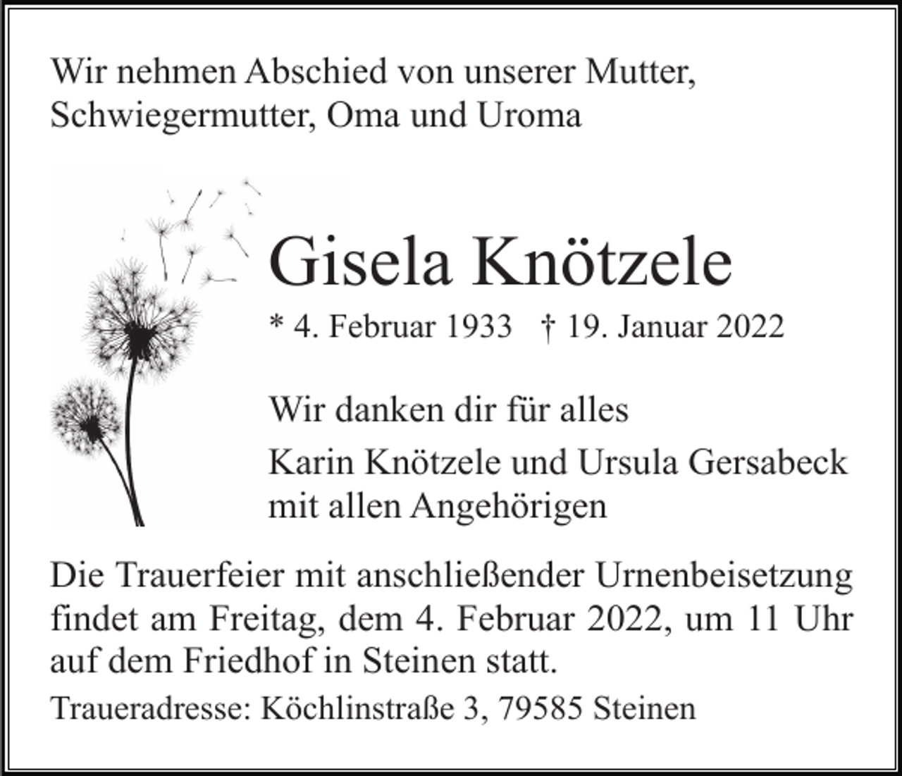 <p>Wir nehmen Abschied von unserer Mutter,<br />Schwiegermutter, Oma und Uroma</p><p>Gisela Knötzele<br />* 4. Februar 1933 † 19. Januar 2022</p><p>Wir danken dir für alles<br />Karin Knötzele und Ursula Gersabeck<br />mit allen Angehörigen<br />Die Trauerfeier mit anschließender Urnenbeisetzung<br />findet am Freitag, dem 4. Februar 2022, um 11 Uhr<br />auf dem Friedhof in Steinen statt.<br />Traueradresse: Köchlinstraße 3, 79585 Steinen</p>