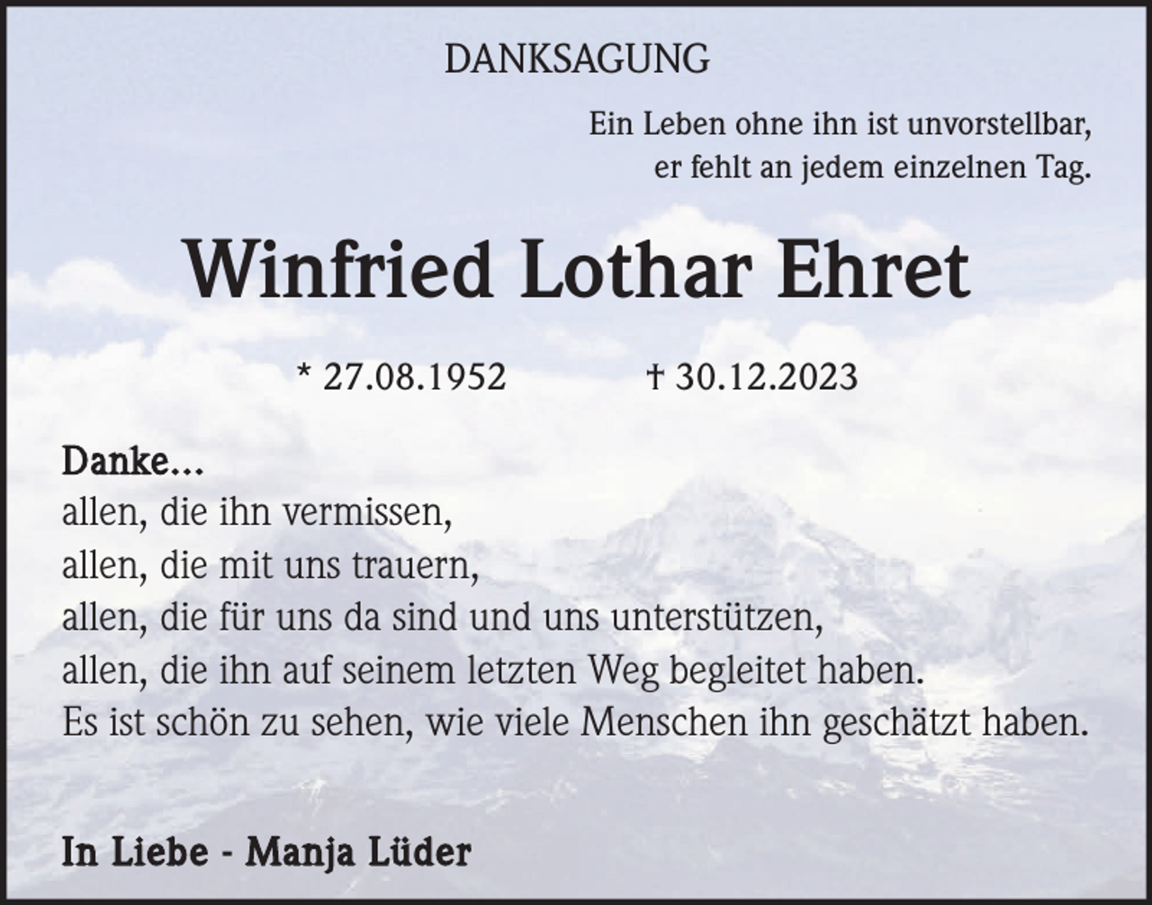 <p>DANKSAGUNG<br />Ein Leben ohne ihn ist unvorstellbar,<br />er fehlt an jedem einzelnen Tag.</p><p>Winfried Lothar Ehret<br />* 27.08.1952</p><p>† 30.12.2023</p><p>Danke...<br />allen, die ihn vermissen,<br />allen, die mit uns trauern,<br />allen, die für uns da sind und uns unterstützen,<br />allen, die ihn auf seinem letzten Weg begleitet haben.<br />Es ist schön zu sehen, wie viele Menschen ihn geschätzt haben.<br />In Liebe - Manja Lüder</p>