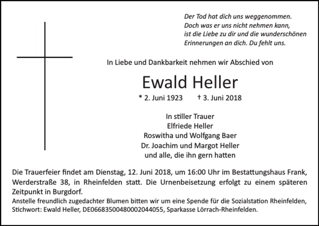 <p>Der<br />D er TTod<br />o d hhat<br />at didich<br />c h uuns<br />ns weggenommen.<br />w e g g e n o m m e n.<br />Doch<br />D o c h was<br />w as erer uuns<br />ns ninicht<br />c ht nnehmen<br />e h m e n kkann,<br />a n n,<br />ist die<br />di e Liebe<br />Li e b e zu<br />z u dir<br />dir und<br />u n d die<br />di e wunderschönen<br />w u n d ers c h ö n e n<br />ist<br />Erinnerungen<br />Eri n n er u n g e n an<br />a n dich.<br />di c h. Du<br />D u fehlt<br />f e hlt uns.<br />u ns.</p><p>IInn Liebe<br />Li e b e und<br />u n d Dankbarkeit<br />D a n k b ar k eit nehmen<br />n e h m e n wir<br />wir Abschied<br />A bs c hi e d von<br />v on</p><p>EEwald<br />w al d Heller<br />H ell er</p><p>** 2.<br />2. JJuni<br />u ni</p><p>†† 3.<br />u n i<br />3. JJuni</p><p>In<br />I n s�ller<br />s �ll er Trauer<br />Tr a u er<br />Elfri<br />e d e Heller<br />H ell er<br />Elfriede<br />RRoswitha<br />os wit h a uund<br />n d Wolfgang<br />W olf g a n g BBaer<br />a er<br />Dr. JJoachim<br />o a c hi m uund<br />n d Margot<br />M ar g ot HHeller<br />ell er<br />Dr.<br />und<br />alle,<br />die<br />u n d all<br />e, di<br />e iihn<br />h n ggern<br />er n hha�en<br />a �en<br />Die<br />Di<br />e TrTrauerfeier<br />a u erf ei er ﬁﬁndet<br />n d et aam<br />m Dienstag,<br />Di e nst a g, 12.<br />1 2. Juni<br />J u ni 2018,<br />2 0 1 8, uum<br />m 116:00<br />6: Uhr<br />U hr iim<br />m Besta�ungshaus<br />B est a � u n gs h a us Fr<br />Frank,<br />a n k,<br />Werderstraße<br />sta�.<br />erfolgt<br />W er d erstr a ß e 8,<br />8, i nin R Rheinfelden<br />h ei nf el d e n st<br />a �. Die<br />Di e Urnenbeisetzung<br />Ur n e n b eis etz u n g erf<br />ol gt zzu<br />u einem<br />ei n e m sspäteren<br />p ät er e n<br />ZZeitpunkt<br />eit p u n kt iinn Burgdorf.<br />B ur g d orf.<br />A nst ell e frfreundlich<br />Anstelle<br />e u n dli c h zzugedachter<br />u g e d a c ht er Blumen<br />Bl u m e n bi�en<br />bi � e n wir<br />wir um<br />u m eine<br />ei n e Spende<br />S p e n d e für<br />f ür die<br />di e SSozialsta�on<br />ozi alst a � o n Rheinfelden,<br />R h ei nf el d e n ,<br />S�chwort:<br />S � c h w ort: Ewald<br />E w al d Heller,<br />H ell er, DE06683500480002044055,<br />D E 0 8 3 5 4 8 2 0 0 , SSparkasse<br />p ar k ass e LLörrach­Rheinfelden.<br />örr a c h­ R h e i nf el d e n.</p>