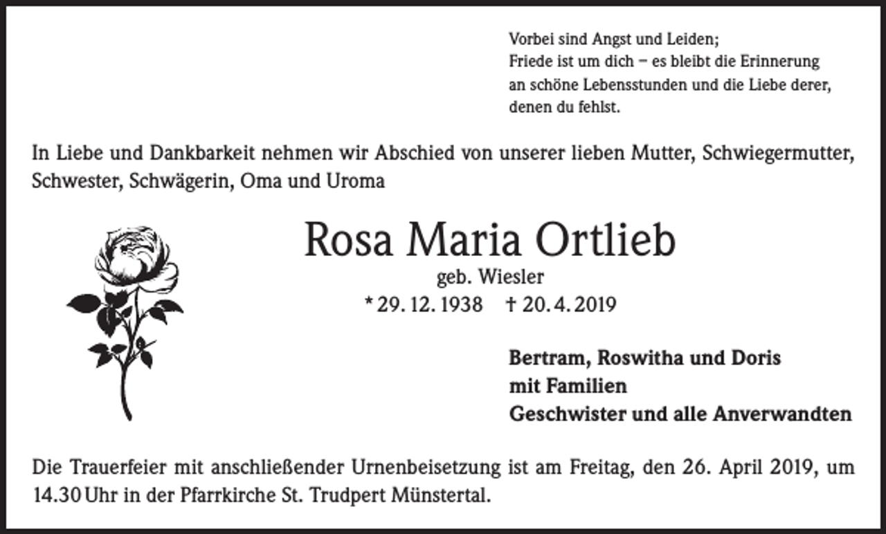 <p>Vorbei sind Angst und Leiden;<br />Friede ist um dich – es bleibt die Erinnerung<br />an schöne Lebensstunden und die Liebe derer,<br />denen du fehlst.</p><p>In Liebe und Dankbarkeit nehmen wir Abschied von unserer lieben Mutter, Schwiegermutter,<br />Schwester, Schwägerin, Oma und Uroma</p><p>Rosa Maria Ortlieb<br />geb. Wiesler<br />* 29. 12. 1938 † 20. 4. 2019</p><p>Bertram, Roswitha und Doris<br />mit Familien<br />Geschwister und alle Anverwandten<br />Die Trauerfeier mit anschließender Urnenbeisetzung ist am Freitag, den 26. April 2019, um<br />14.30 Uhr in der Pfarrkirche St. Trudpert Münstertal.</p>