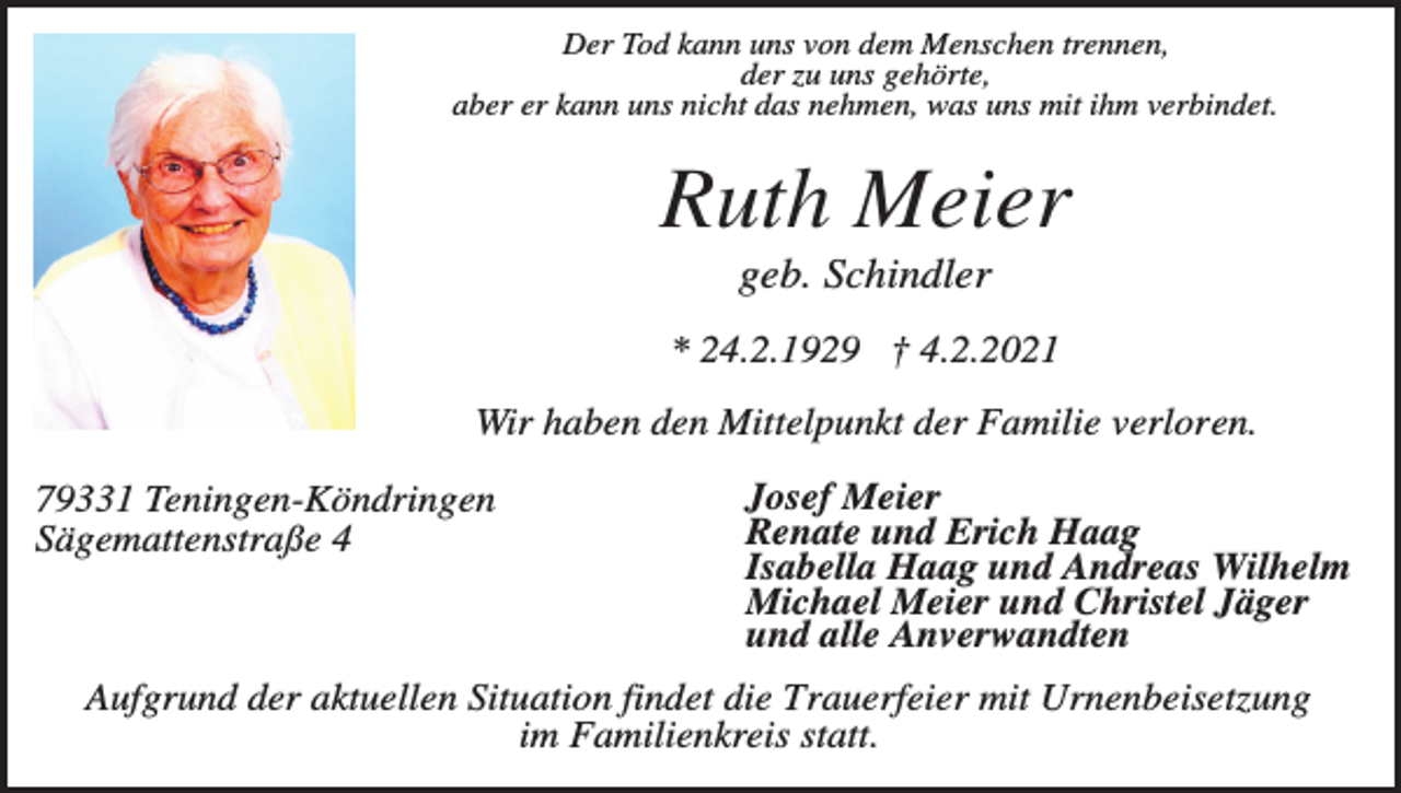 <p>Der Tod kann uns von dem Menschen trennen,<br />der zu uns gehörte,<br />aber er kann uns nicht das nehmen, was uns mit ihm verbindet.</p><p>Ruth Meier<br />geb. Schindler<br />* 24.2.1929 † 4.2.2021<br />Wir haben den Mittelpunkt der Familie verloren.<br />79331 Teningen-Köndringen<br />Sägemattenstraße 4</p><p>Josef Meier<br />Renate und Erich Haag<br />Isabella Haag und Andreas Wilhelm<br />Michael Meier und Christel Jäger<br />und alle Anverwandten</p><p>Aufgrund der aktuellen Situation findet die Trauerfeier mit Urnenbeisetzung<br />im Familienkreis statt.</p>