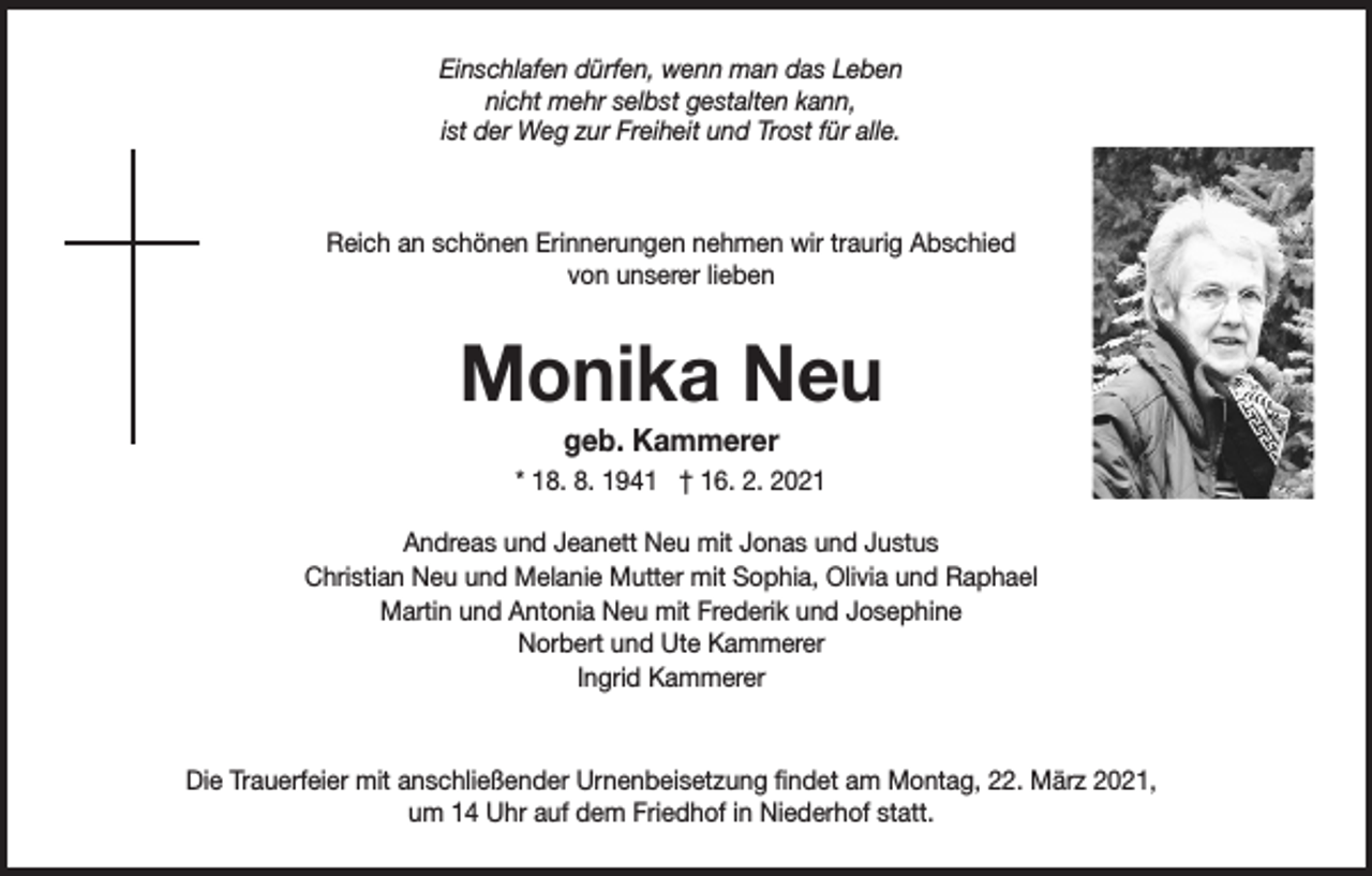 <p>Einschlafen dürfen, wenn man das Leben<br />nicht mehr selbst gestalten kann,<br />ist der Weg zur Freiheit und Trost für alle.</p><p>Reich an schönen Erinnerungen nehmen wir traurig Abschied<br />von unserer lieben</p><p>Monika Neu<br />geb. Kammerer<br />* 18. 8. 1941 † 16. 2. 2021<br />Andreas und Jeanett Neu mit Jonas und Justus<br />Christian Neu und Melanie Mutter mit Sophia, Olivia und Raphael<br />Martin und Antonia Neu mit Frederik und Josephine<br />Norbert und Ute Kammerer<br />Ingrid Kammerer</p><p>Die Trauerfeier mit anschließender Urnenbeisetzung findet am Montag, 22. März 2021,<br />um 14 Uhr auf dem Friedhof in Niederhof statt.</p>