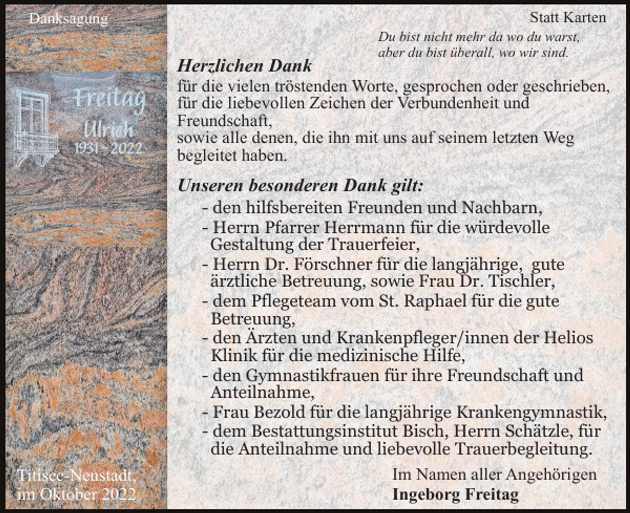 <p>Statt Karten</p><p>Danksagung</p><p>Du bist nicht mehr da wo du warst,<br />aber du bist überall, wo wir sind.</p><p>Ulrich Freitag</p><p>Herzlichen Dank<br />für die vielen tröstenden Worte, gesprochen oder geschrieben,<br />für die liebevollen Zeichen der Verbundenheit und<br />Freundschaft,<br />sowie alle denen, die ihn mit uns auf seinem letzten Weg<br />begleitet haben.</p><p>Unseren besonderen Dank gilt:</p><p>Titisee-Neustadt,<br />im Oktober 2022</p><p>- den hilfsbereiten Freunden und Nachbarn,<br />- Herrn Pfarrer Herrmann für die würdevolle<br />Gestaltung der Trauerfeier,<br />- Herrn Dr. Förschner für die langjährige, gute<br />ärztliche Betreuung, sowie Frau Dr. Tischler,<br />- dem Pflegeteam vom St. Raphael für die gute<br />Betreuung,<br />- den Ärzten und Krankenpfleger/innen der Helios<br />Klinik für die medizinische Hilfe,<br />- den Gymnastikfrauen für ihre Freundschaft und<br />Anteilnahme,<br />- Frau Bezold für die langjährige Krankengymnastik,<br />- dem Bestattungsinstitut Bisch, Herrn Schätzle, für<br />die Anteilnahme und liebevolle Trauerbegleitung.<br />Im Namen aller Angehörigen<br />Ingeborg Freitag</p>