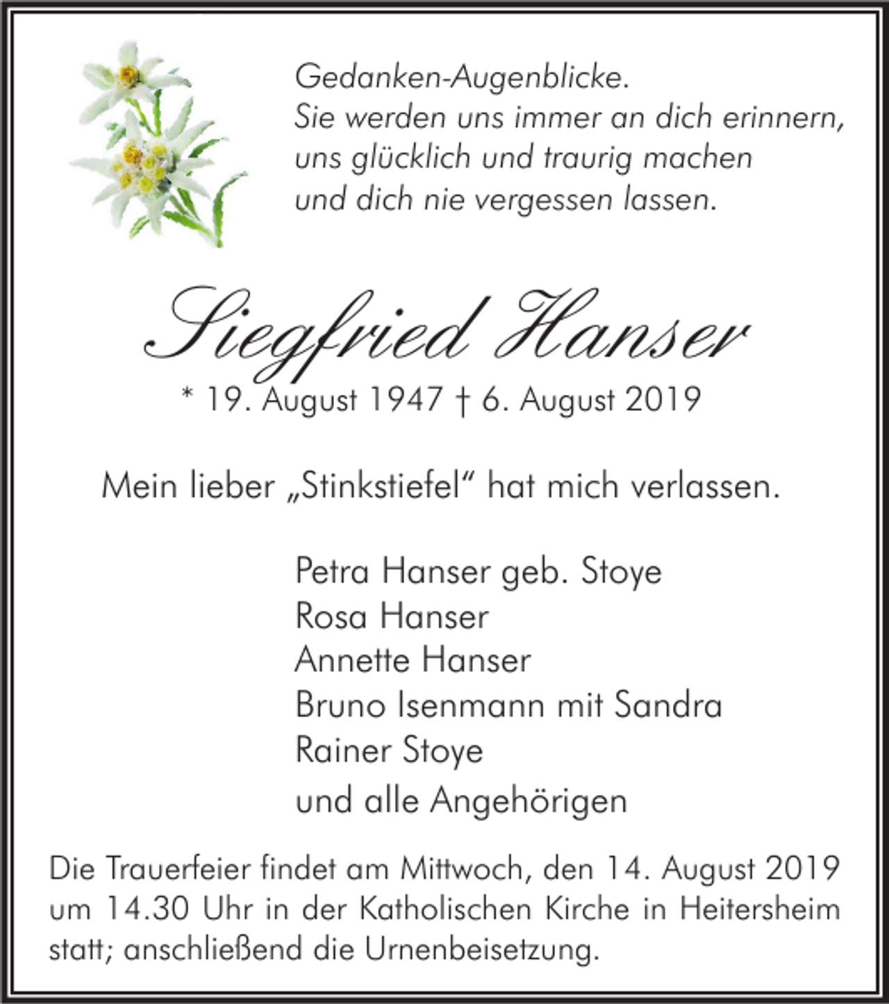 <p>Gedanken-Augenblicke.<br />Sie werden uns immer an dich erinnern,<br />uns glücklich und traurig machen<br />und dich nie vergessen lassen.</p><p>Siegfried Hanser<br />* 19. August 1947 † 6. August 2019</p><p>Mein lieber „Stinkstiefel“ hat mich verlassen.<br />Petra Hanser geb. Stoye<br />Rosa Hanser<br />Annette Hanser<br />Bruno Isenmann mit Sandra<br />Rainer Stoye<br />und alle Angehörigen<br />Die Trauerfeier findet am Mittwoch, den 14. August 2019<br />um 14.30 Uhr in der Katholischen Kirche in Heitersheim<br />statt; anschließend die Urnenbeisetzung.</p>