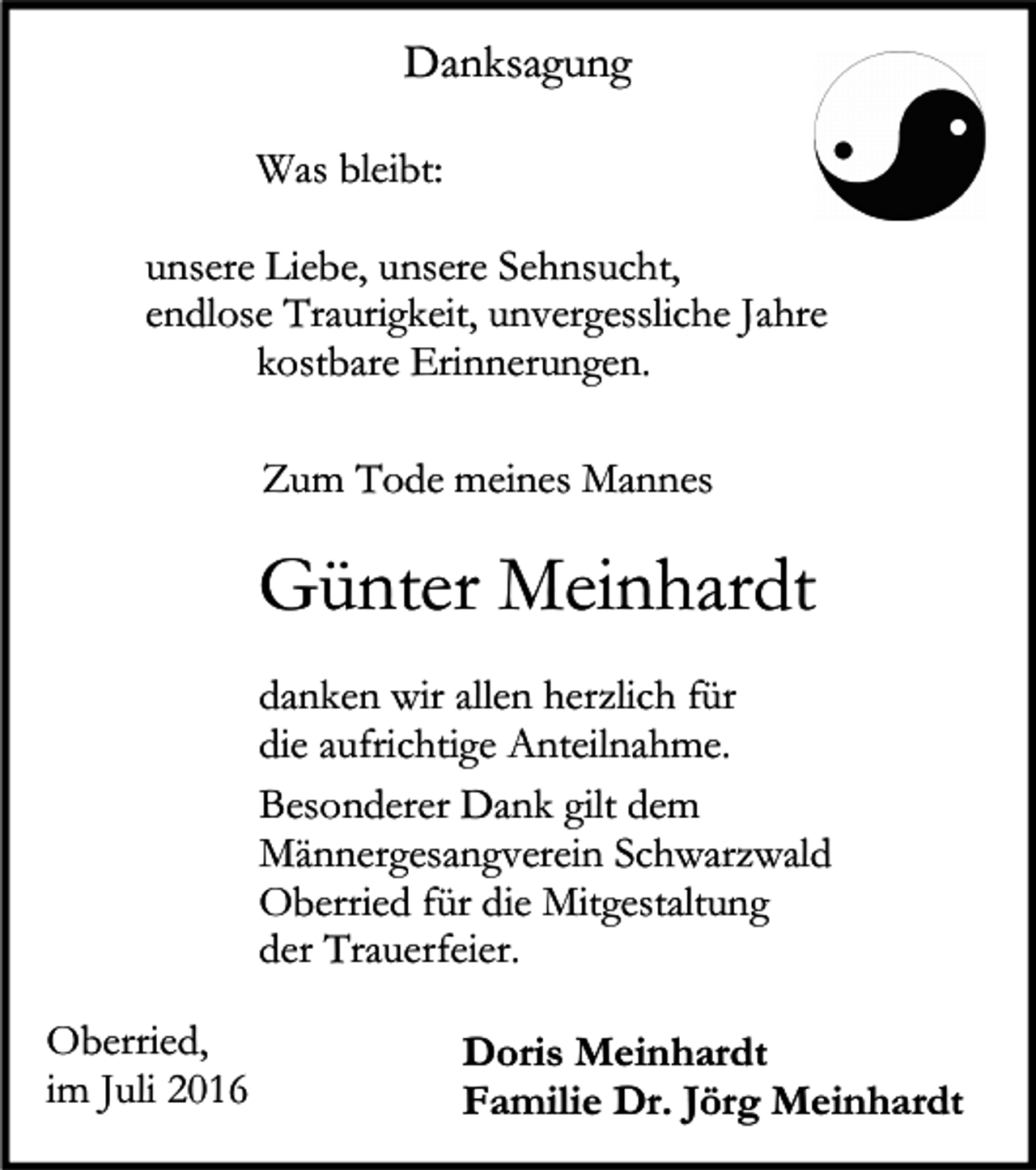 <p>Danksagung<br />Was bleibt:<br />unsere Liebe, unsere Sehnsucht,<br />endlose Traurigkeit, unvergessliche Jahre<br />kostbare Erinnerungen.<br />Zum Tode meines Mannes</p><p>Günter Meinhardt<br />danken wir allen herzlich für<br />die aufrichtige Anteilnahme.<br />Besonderer Dank gilt dem<br />Männergesangverein Schwarzwald<br />Oberried für die Mitgestaltung<br />der Trauerfeier.<br />Oberried,<br />im Juli 2016</p><p>Doris Meinhardt<br />Familie Dr. Jörg Meinhardt</p>