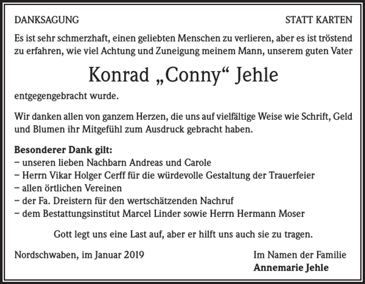 <p>DANKSAGUNG</p><p>STATT KARTEN</p><p>Es ist sehr schmerzhaft, einen geliebten Menschen zu verlieren, aber es ist tröstend<br />zu erfahren, wie viel Achtung und Zuneigung meinem Mann, unserem guten Vater</p><p>Konrad „Conny“ Jehle<br />entgegengebracht wurde.<br />Wir danken allen von ganzem Herzen, die uns auf vielfältige Weise wie Schrift, Geld<br />und Blumen ihr Mitgefühl zum Ausdruck gebracht haben.<br />Besonderer Dank gilt:<br />– unseren lieben Nachbarn Andreas und Carole<br />– Herrn Vikar Holger Cerff für die würdevolle Gestaltung der Trauerfeier<br />– allen örtlichen Vereinen<br />– der Fa. Dreistern für den wertschätzenden Nachruf<br />– dem Bestattungsinstitut Marcel Linder sowie Herrn Hermann Moser<br />Gott legt uns eine Last auf, aber er hilft uns auch sie zu tragen.<br />Nordschwaben, im Januar 2019</p><p>Im Namen der Familie<br />Annemarie Jehle</p>