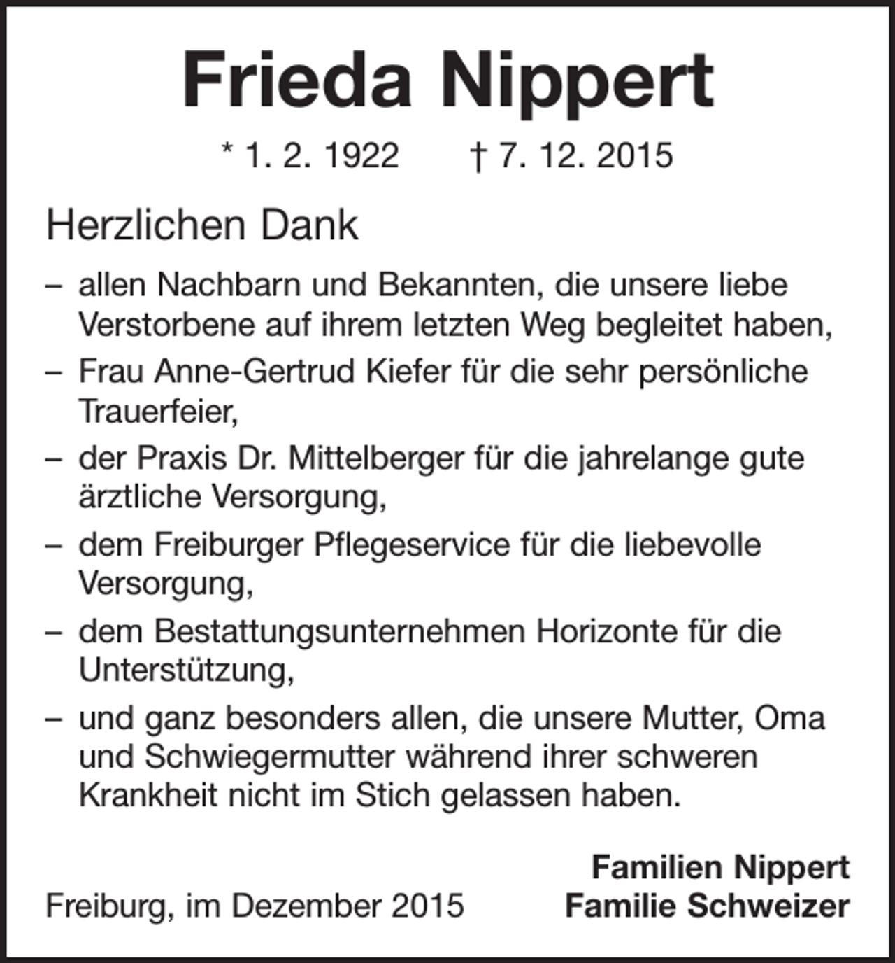 <p>Frieda Nippert<br />* 1. 2. 1922 † 7. 12. 2015</p><p>Herzlichen Dank<br />– allen Nachbarn und Bekannten, die unsere liebe<br />Verstorbene auf ihrem letzten Weg begleitet haben,<br />– Frau Anne-Gertrud Kiefer für die sehr persönliche<br />Trauerfeier,<br />– der Praxis Dr. Mittelberger für die jahrelange gute<br />ärztliche Versorgung,<br />– dem Freiburger Pflegeservice für die liebevolle<br />­Versorgung,<br />– dem Bestattungsunternehmen Horizonte für die<br />Unterstützung,<br />– und ganz besonders allen, die unsere Mutter, Oma<br />und Schwiegermutter während ihrer schweren<br />Krankheit nicht im Stich gelassen haben.<br />Freiburg, im Dezember 2015</p><p>Familien Nippert<br />Familie Schweizer</p>