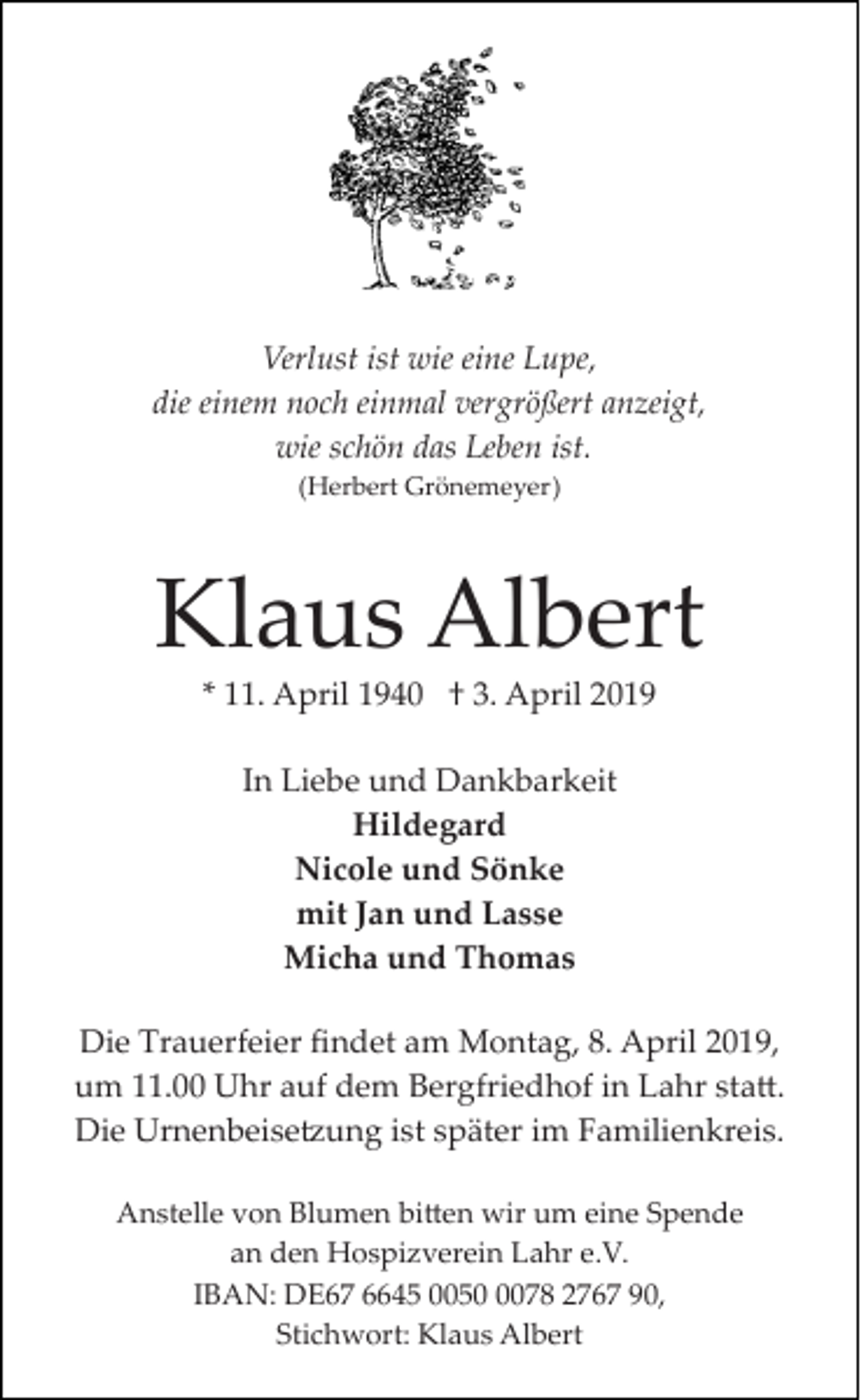 <p>Verlust ist wie eine Lupe,<br />die einem noch einmal vergrößert anzeigt,<br />wie schön das Leben ist.<br />(Herbert Grönemeyer)</p><p>Klaus Albert<br />* 11. April 1940 † 3. April 2019<br />In Liebe und Dankbarkeit<br />Hildegard<br />Nicole und Sönke<br />mit Jan und Lasse<br />Micha und Thomas<br />Die Trauerfeier ﬁndet am Montag, 8. April 2019,<br />um 11.00 Uhr auf dem Bergfriedhof in Lahr sta�.<br />Die Urnenbeise�ung ist später im Familienkreis.<br />Anstelle von Blumen bi�en wir um eine Spende<br />an den Hospizverein Lahr e.V.<br />IBAN: DE67 6645 005078 2767 90,<br />Stichwort: Klaus Albert</p>