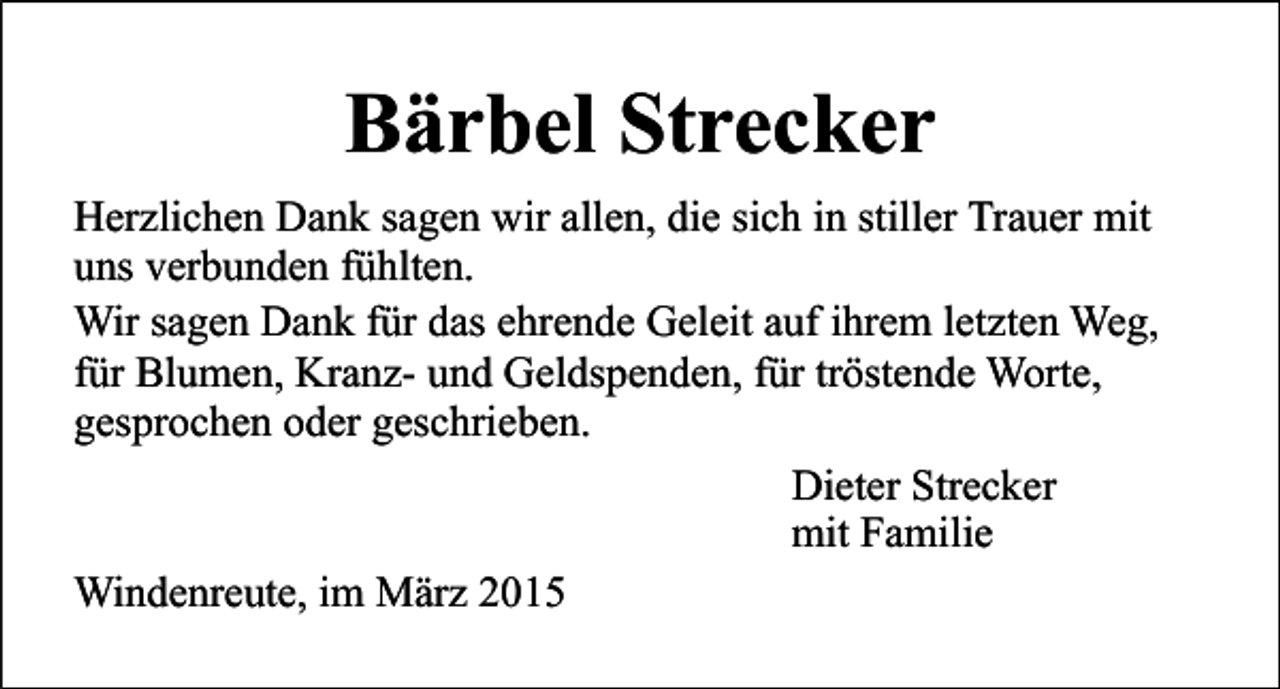 <p>Bärbel Strecker<br />Herzlichen Dank sagen wir allen, die sich in stiller Trauer mit<br />uns verbunden fühlten.<br />Wir sagen Dank für das ehrende Geleit auf ihrem letzten Weg,<br />für Blumen, Kranz- und Geldspenden, für tröstende Worte,<br />gesprochen oder geschrieben.<br />Dieter Strecker<br />mit Familie<br />Windenreute, im März 2015</p>