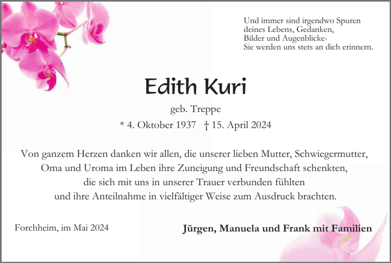 <p>Und immer sind irgendwo Spuren<br />deines Lebens, Gedanken,<br />Bilder und AugenblickeSie werden uns stets an dich erinnern.</p><p>Edith Kuri<br />geb. Treppe<br />* 4. Oktober 1937 † 15. April 2024<br />Von ganzem Herzen danken wir allen, die unserer lieben Mutter, Schwiegermutter,<br />Oma und Uroma im Leben ihre Zuneigung und Freundschaft schenkten,<br />die sich mit uns in unserer Trauer verbunden fühlten<br />und ihre Anteilnahme in vielfältiger Weise zum Ausdruck brachten.<br />Forchheim, im Mai 2024</p><p>Jürgen, Manuela und Frank mit Familien</p>