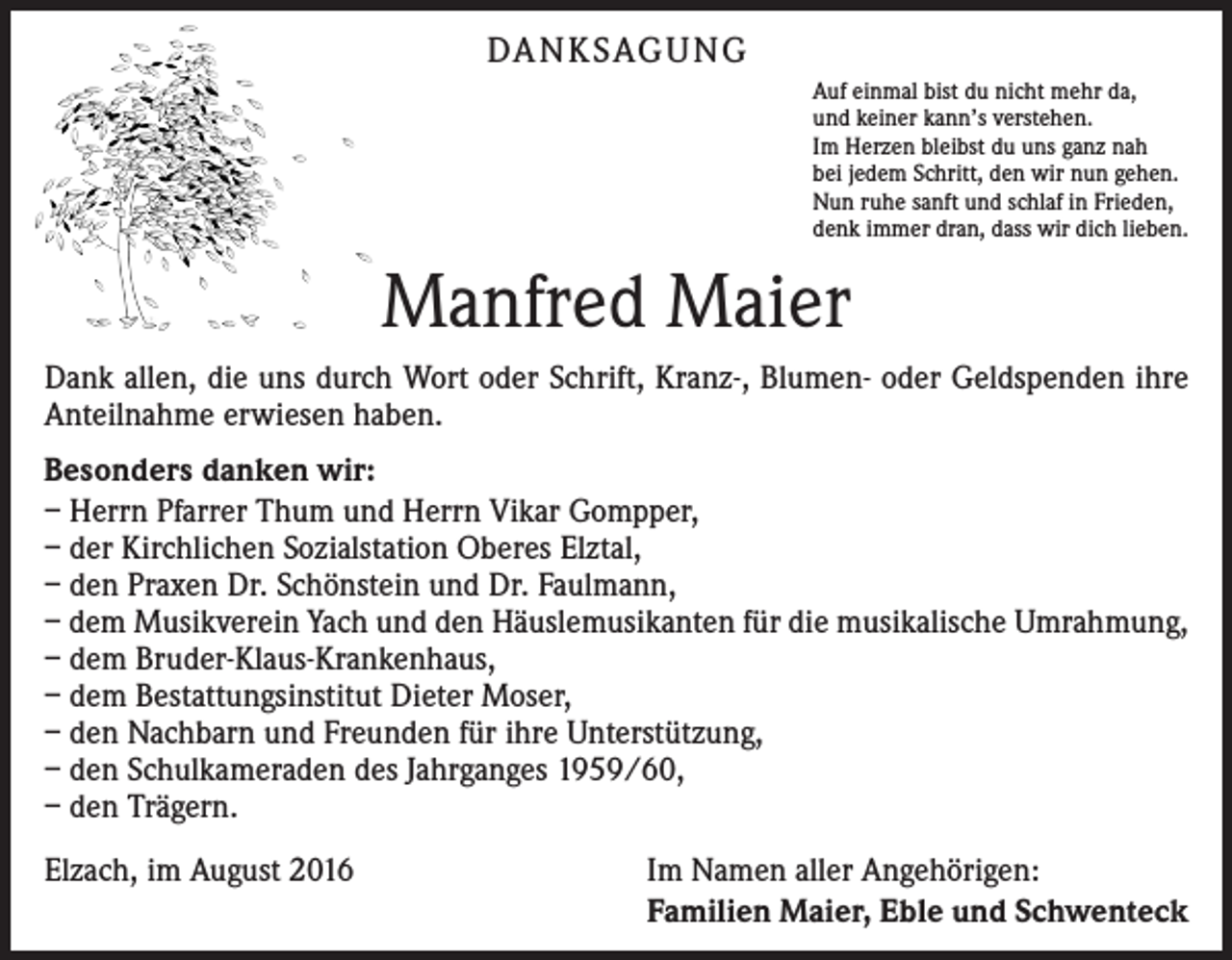 <p>DA N K SAG U NG<br />Auf einmal bist du nicht mehr da,<br />und keiner kann’s verstehen.<br />Im Herzen bleibst du uns ganz nah<br />bei jedem Schritt, den wir nun gehen.<br />Nun ruhe sanft und schlaf in Frieden,<br />denk immer dran, dass wir dich lieben.</p><p>Manfred Maier<br />Dank allen, die uns durch Wort oder Schrift, Kranz-, Blumen- oder Geldspenden ihre<br />Anteilnahme erwiesen haben.<br />Besonders danken wir:<br />– Herrn Pfarrer Thum und Herrn Vikar Gompper,<br />– der Kirchlichen Sozialstation Oberes Elztal,<br />– den Praxen Dr. Schönstein und Dr. Faulmann,<br />– dem Musikverein Yach und den Häuslemusikanten für die musikalische Umrahmung,<br />– dem Bruder-Klaus-Krankenhaus,<br />– dem Bestattungsinstitut Dieter Moser,<br />– den Nachbarn und Freunden für ihre Unterstützung,<br />– den Schulkameraden des Jahrganges 1959/60,<br />– den Trägern.<br />Elzach, im August 2016</p><p>Im Namen aller Angehörigen:<br />Familien Maier, Eble und Schwenteck</p>