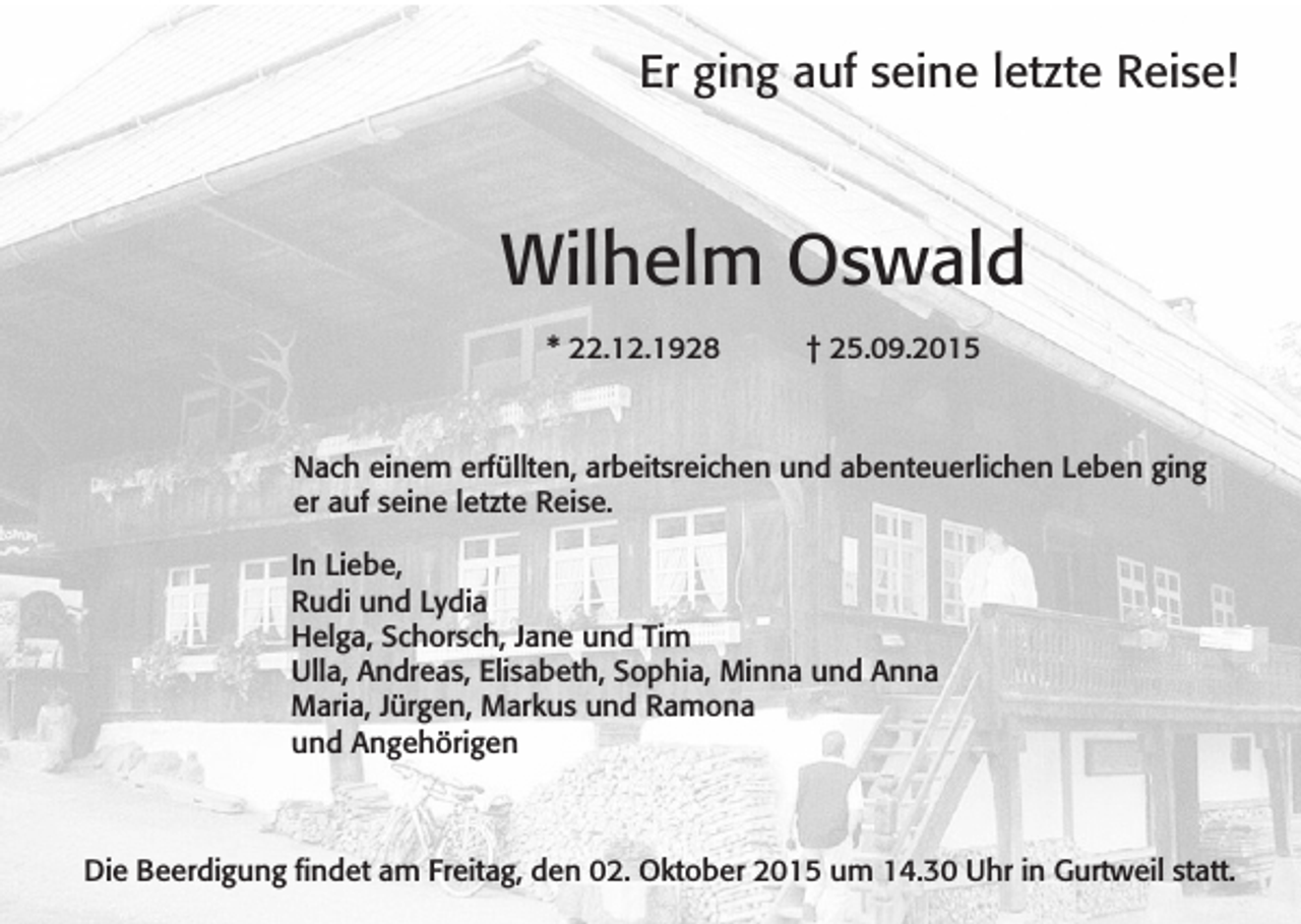 <p>Er ging auf seine letzte Reise!</p><p>Wilhelm Oswald<br />* 22.12.1928</p><p>† 25.09.2015</p><p>Nach einem erfüllten, arbeitsreichen und abenteuerlichen Leben ging<br />er auf seine letzte Reise.<br />In Liebe,<br />Rudi und Lydia<br />Helga, Schorsch, Jane und Tim<br />Ulla, Andreas, Elisabeth, Sophia, Minna und Anna<br />Maria, Jürgen, Markus und Ramona<br />und Angehörigen</p><p>Die Beerdigung findet am Freitag, den 02. Oktober 2015 um 14.30 Uhr in Gurtweil statt.</p>