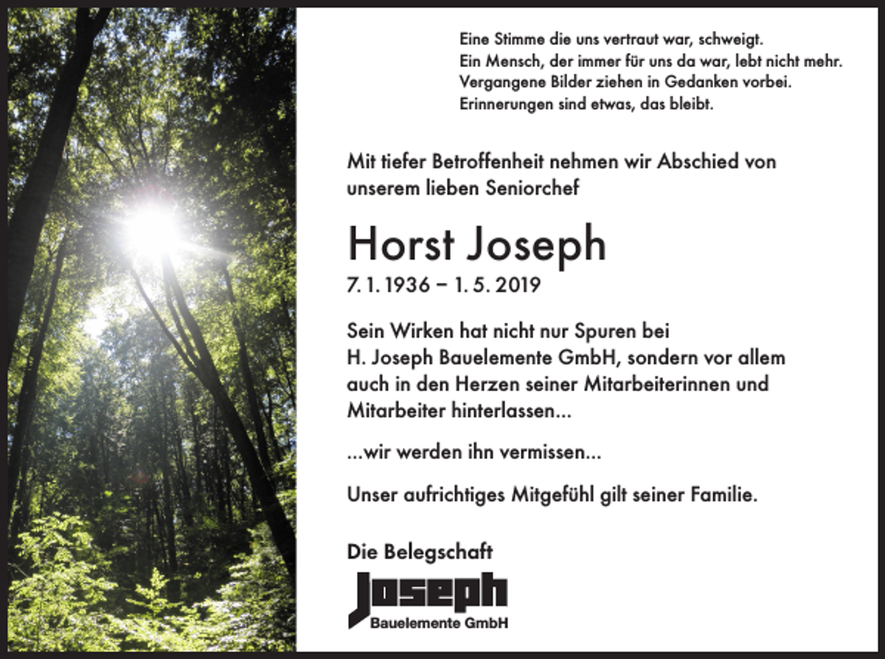 <p>Eine Stimme die uns vertraut war, schweigt.<br />Ein Mensch, der immer für uns da war, lebt nicht mehr.<br />Vergangene Bilder ziehen in Gedanken vorbei.<br />Erinnerungen sind etwas, das bleibt.</p><p>Mit tiefer Betroffenheit nehmen wir Abschied von<br />unserem lieben Seniorchef</p><p>Horst Joseph<br />7. 1. 1936 – 1. 5. 2019</p><p>Sein Wirken hat nicht nur Spuren bei<br />H. Joseph Bauelemente GmbH, sondern vor allem<br />auch in den Herzen seiner Mitarbeiterinnen und<br />Mitarbeiter hinterlassen...<br />...wir werden ihn vermissen...<br />Unser aufrichtiges Mitgefühl gilt seiner Familie.<br />Die Belegschaft<br />Bauelemente GmbH</p>