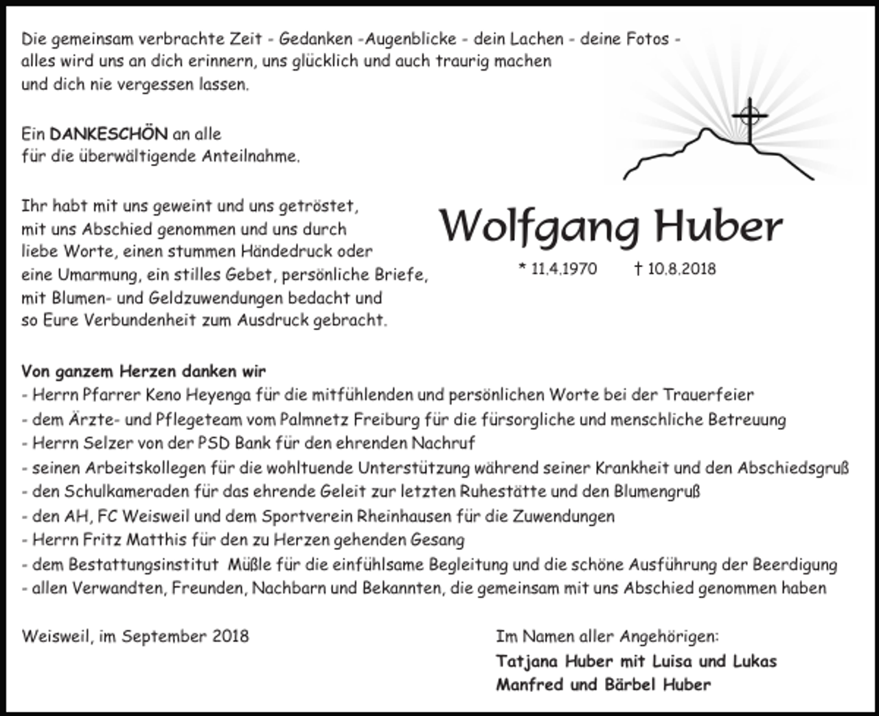 <p>Die gemeinsam verbrachte Zeit - Gedanken -Augenblicke - dein Lachen - deine Fotos alles wird uns an dich erinnern, uns glücklich und auch traurig machen<br />und dich nie vergessen lassen.<br />Ein DANKESCHÖN an alle<br />für die überwältigende Anteilnahme.<br />Ihr habt mit uns geweint und uns getröstet,<br />mit uns Abschied genommen und uns durch<br />liebe Worte, einen stummen Händedruck oder<br />eine Umarmung, ein stilles Gebet, persönliche Briefe,<br />mit Blumen- und Geldzuwendungen bedacht und<br />so Eure Verbundenheit zum Ausdruck gebracht.</p><p>Wolfgang Huber<br />* 11.4.1970</p><p>† 10.8.2018</p><p>Von ganzem Herzen danken wir<br />- Herrn Pfarrer Keno Heyenga für die mitfühlenden und persönlichen Worte bei der Trauerfeier<br />- dem Ärzte- und Pflegeteam vom Palmnetz Freiburg für die fürsorgliche und menschliche Betreuung<br />- Herrn Selzer von der PSD Bank für den ehrenden Nachruf<br />- seinen Arbeitskollegen für die wohltuende Unterstützung während seiner Krankheit und den Abschiedsgruß<br />- den Schulkameraden für das ehrende Geleit zur letzten Ruhestätte und den Blumengruß<br />- den AH, FC Weisweil und dem Sportverein Rheinhausen für die Zuwendungen<br />- Herrn Fritz Matthis für den zu Herzen gehenden Gesang<br />- dem Bestattungsinstitut Müßle für die einfühlsame Begleitung und die schöne Ausführung der Beerdigung<br />- allen Verwandten, Freunden, Nachbarn und Bekannten, die gemeinsam mit uns Abschied genommen haben<br />Weisweil, im September 2018</p><p>Im Namen aller Angehörigen:<br />Tatjana Huber mit Luisa und Lukas<br />Manfred und Bärbel Huber</p>