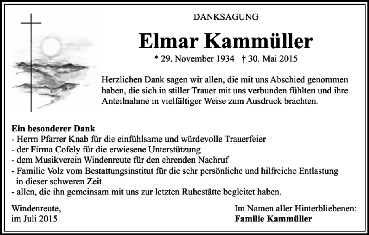 <p>DANKSAGUNG</p><p>Elmar Kammüller<br />* 29. November 1934 † 30. Mai 2015</p><p>Herzlichen Dank sagen wir allen, die mit uns Abschied genommen<br />haben, die sich in stiller Trauer mit uns verbunden fühlten und ihre<br />Anteilnahme in vielfältiger Weise zum Ausdruck brachten.<br />Ein besonderer Dank<br />- Herrn Pfarrer Knab für die einfühlsame und würdevolle Trauerfeier<br />- der Firma Cofely für die erwiesene Unterstützung<br />- dem Musikverein Windenreute für den ehrenden Nachruf<br />- Familie Volz vom Bestattungsinstitut für die sehr persönliche und hilfreiche Entlastung<br />in dieser schweren Zeit<br />- allen, die ihn gemeinsam mit uns zur letzten Ruhestätte begleitet haben.<br />Windenreute,<br />im Juli 2015</p><p>Im Namen aller Hinterbliebenen:<br />Familie Kammüller</p>