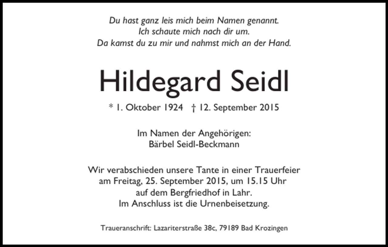 <p>Du hast ganz leis mich beim Namen genannt.<br />Ich schaute mich nach dir um.<br />Da kamst du zu mir und nahmst mich an der Hand.</p><p>Hildegard Seidl<br />* 1. Oktober 1924 † 12. September 2015<br />Im Namen der Angehörigen:<br />Bärbel Seidl-Beckmann<br />Wir verabschieden unsere Tante in einer Trauerfeier<br />am Freitag, 25. September 2015, um 15.15 Uhr<br />auf dem Bergfriedhof in Lahr.<br />Im Anschluss ist die Urnenbeisetzung.<br />Traueranschrift: Lazariterstraße 38c, 79189 Bad Krozingen</p>