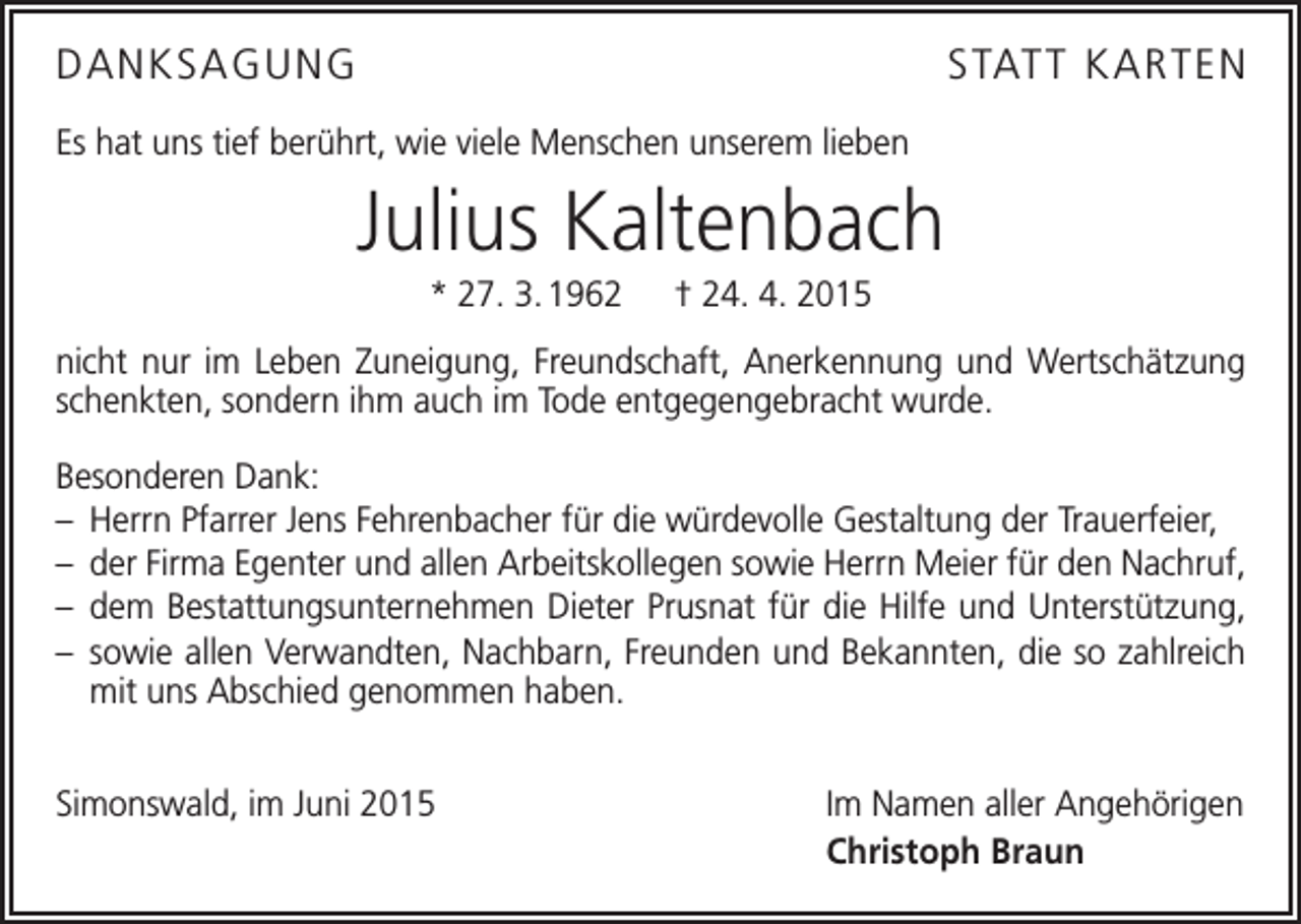 <p>DANKSAGUNG</p><p>STATT KAR TEN</p><p>Es hat uns tief berührt, wie viele Menschen unserem lieben</p><p>Julius Kaltenbach<br />* 27. 3. 1962 † 24. 4. 2015<br />nicht nur im Leben Zuneigung, Freundschaft, Anerkennung und Wertschätzung<br />schenkten, sondern ihm auch im Tode entgegengebracht wurde.<br />Besonderen Dank:<br />– Herrn Pfarrer Jens Fehrenbacher für die würdevolle Gestaltung der Trauerfeier,<br />– der Firma Egenter und allen Arbeitskollegen sowie Herrn Meier für den Nachruf,<br />– dem Bestattungsunternehmen Dieter Prusnat für die Hilfe und Unterstützung,<br />– sowie allen Verwandten, Nachbarn, Freunden und Bekannten, die so zahlreich<br />mit uns A<br />­ bschied genommen haben.<br />Simonswald, im Juni 2015</p><p>Im Namen aller Angehörigen<br />Christoph Braun</p>