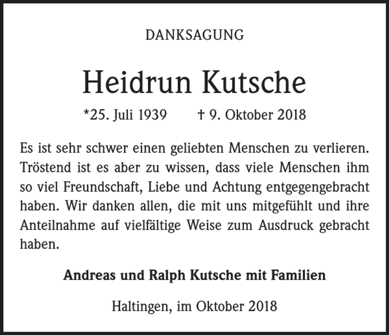 <p>DANKSAGUNG</p><p>Heidrun Kutsche<br />*25. Juli 1939 † 9. Oktober 2018<br />Es ist sehr schwer einen geliebten Menschen zu verlieren.<br />Tröstend ist es aber zu wissen, dass viele Menschen ihm<br />so viel Freundschaft, Liebe und Achtung entgegengebracht<br />haben. Wir danken allen, die mit uns mitgefühlt und ihre<br />Anteilnahme auf vielfältige Weise zum Ausdruck gebracht<br />haben.<br />Andreas und Ralph Kutsche mit Familien<br />Haltingen, im Oktober 2018</p>
