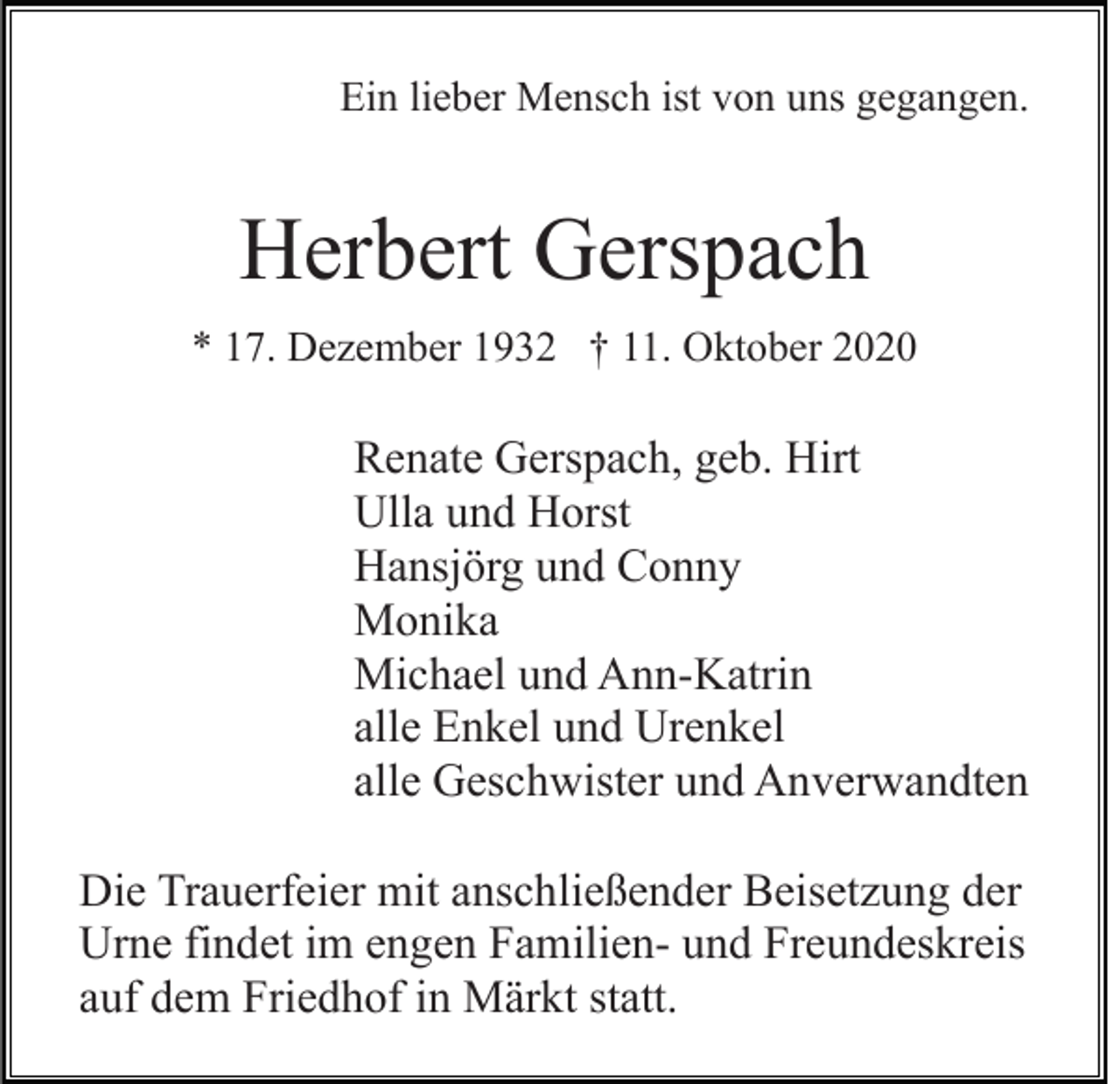 <p>Ein lieber Mensch ist von uns gegangen.</p><p>Herbert Gerspach<br />* 17. Dezember 1932 † 11. Oktober 2020</p><p>Renate Gerspach, geb. Hirt<br />Ulla und Horst<br />Hansjörg und Conny<br />Monika<br />Michael und Ann-Katrin<br />alle Enkel und Urenkel<br />alle Geschwister und Anverwandten<br />Die Trauerfeier mit anschließender Beisetzung der<br />Urne findet im engen Familien- und Freundeskreis<br />auf dem Friedhof in Märkt statt.</p>