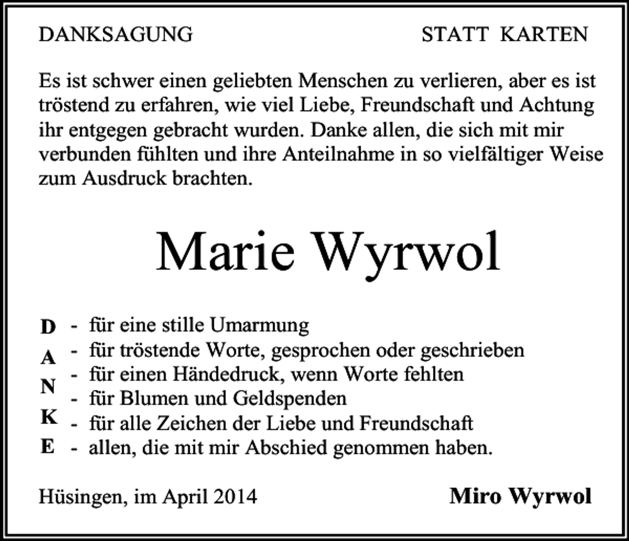 <p>DANKSAGUNG</p><p>STATT KARTEN</p><p>Es ist schwer einen geliebten Menschen zu verlieren, aber es ist<br />tröstend zu erfahren, wie viel Liebe, Freundschaft und Achtung<br />ihr entgegen gebracht wurden. Danke allen, die sich mit mir<br />verbunden fühlten und ihre Anteilnahme in so vielfältiger Weise<br />zum Ausdruck brachten.</p><p>Marie Wyrwol</p><p>D - für eine stille Umarmung<br />A - für tröstende Worte, gesprochen oder geschrieben<br />- für einen Händedruck, wenn Worte fehlten<br />N<br />- für Blumen und Geldspenden<br />K - für alle Zeichen der Liebe und Freundschaft<br />E - allen, die mit mir Abschied genommen haben.</p><p>Hüsingen, im April 2014<br />Miro Wyrwol</p>