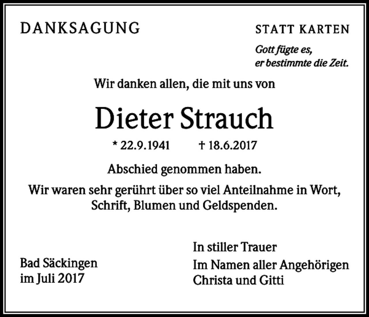 <p>DA N KS A GUN G</p><p>ST AT T K AR T EN<br />Gott fügte es,<br />er bestimmte die Zeit.</p><p>Wir danken allen, die mit uns von</p><p>Dieter Strauch<br />* 22.9.1941</p><p>† 18.6.2017</p><p>Abschied genommen haben.<br />Wir waren sehr gerührt über so viel Anteilnahme in Wort,<br />Schrift, Blumen und Geldspenden.</p><p>Bad Säckingen<br />im Juli 2017</p><p>In stiller Trauer<br />Im Namen aller Angehörigen<br />Christa und Gitti</p>