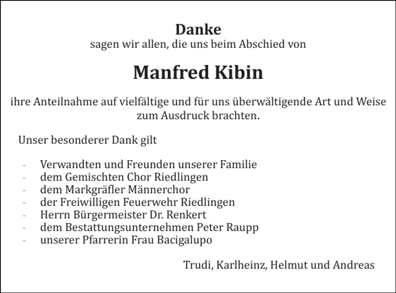 <p>Danke<br />sagen wir allen, die uns beim Abschied von</p><p>Manfred Kibin<br />ihre Anteilnahme auf vielfältige und für uns überwältigende Art und Weise<br />zum Ausdruck brachten.<br />Unser besonderer Dank gilt<br />-</p><p>Verwandten und Freunden unserer Familie<br />dem Gemischten Chor Riedlingen<br />dem Markgräfler Männerchor<br />der Freiwilligen Feuerwehr Riedlingen<br />Herrn Bürgermeister Dr. Renkert<br />dem Bestattungsunternehmen Peter Raupp<br />unserer Pfarrerin Frau Bacigalupo<br />Trudi, Karlheinz, Helmut und Andreas</p>