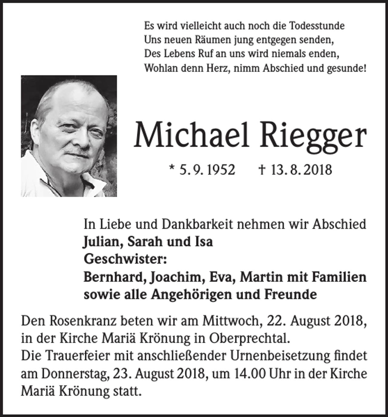 <p>Es wird vielleicht auch noch die Todesstunde<br />Uns neuen Räumen jung entgegen senden,<br />Des Lebens Ruf an uns wird niemals enden,<br />Wohlan denn Herz, nimm Abschied und gesunde!</p><p>Michael Riegger<br />* 5. 9. 1952 † 13. 8. 2018<br />In Liebe und Dankbarkeit nehmen wir Abschied<br />Julian, Sarah und Isa<br />Geschwister:<br />Bernhard, Joachim, Eva, Martin mit Familien<br />sowie alle Angehörigen und Freunde<br />Den Rosenkranz beten wir am Mittwoch, 22. August 2018,<br />in der Kirche Mariä Krönung in Oberprechtal.<br />Die Trauerfeier mit anschließender Urnenbeisetzung findet<br />am Donnerstag, 23. August 2018, um 14.00 Uhr in der Kirche<br />Mariä Krönung statt.</p>