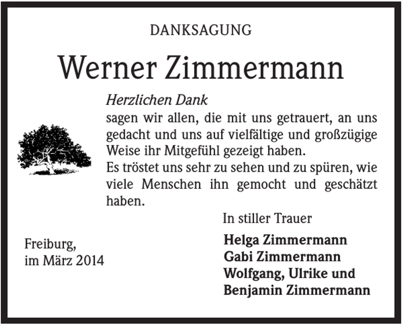 <p>DANKSAGUNG</p><p>Werner Zimmermann<br />Herzlichen Dank<br />sagen wir allen, die mit uns getrauert, an uns<br />gedacht und uns auf vielfältige und großzügige<br />Weise ihr Mitgefühl gezeigt haben.<br />Es tröstet uns sehr zu sehen und zu spüren, wie<br />viele Menschen ihn gemocht und geschätzt<br />haben.<br />In stiller Trauer<br />Helga Zimmermann<br />Freiburg,<br />Gabi Zimmermann<br />im März 2014<br />Wolfgang, Ulrike und<br />Benjamin Zimmermann</p>