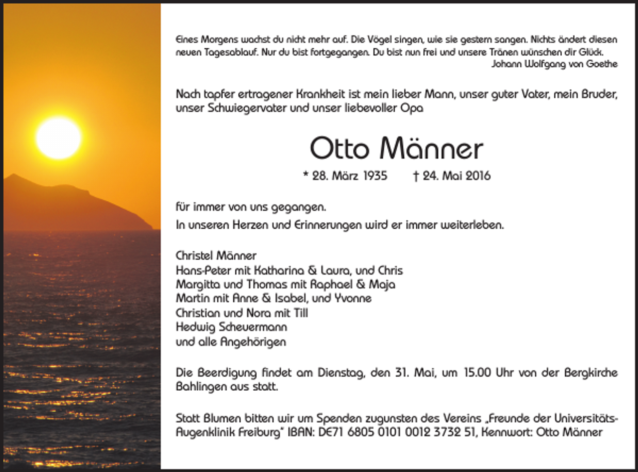 <p>Eines Morgens wachst du nicht mehr auf. Die Vögel singen, wie sie gestern sangen. Nichts ändert diesen<br />neuen Tagesablauf. Nur du bist fortgegangen. Du bist nun frei und unsere Tränen wünschen dir Glück.</p><p>Johann Wolfgang von Goethe</p><p>Nach tapfer ertragener Krankheit ist mein lieber Mann, unser guter Vater, mein Bruder,<br />unser Schwiegervater und unser liebevoller Opa</p><p>Otto Männer<br />* 28. März 1935 † 24. Mai 2016<br />für immer von uns gegangen.<br />In unseren Herzen und Erinnerungen wird er immer weiterleben.<br />Christel Männer<br />Hans-Peter mit Katharina &amp; Laura, und Chris<br />Margitta und Thomas mit Raphael &amp; Maja<br />Martin mit Anne &amp; Isabel, und Yvonne<br />Christian und Nora mit Till<br />Hedwig Scheuermann<br />und alle Angehörigen<br />Die Beerdigung findet am Dienstag, den 31. Mai, um 15.00 Uhr von der Bergkirche<br />Bahlingen aus statt.<br />Statt Blumen bitten wir um Spenden zugunsten des Vereins „Freunde der UniversitätsAugenklinik Freiburg“ IBAN: DE71 6805 0101 0012 3732 51, Kennwort: Otto Männer</p>
