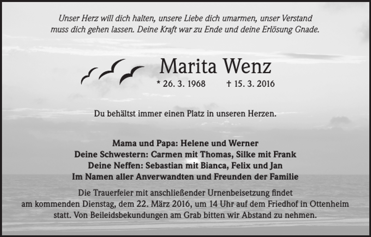 <p>Unser Herz will dich halten, unsere Liebe dich umarmen, unser Verstand<br />muss dich gehen lassen. Deine Kraft war zu Ende und deine Erlösung Gnade.</p><p>Marita Wenz</p><p>* 26. 3. 1968</p><p>† 15. 3. 2016</p><p>Du behältst immer einen Platz in unseren Herzen.<br />Mama und Papa: Helene und Werner<br />Deine Schwestern: Carmen mit Thomas, Silke mit Frank<br />Deine Neffen: Sebastian mit Bianca, Felix und Jan<br />Im Namen aller Anverwandten und Freunden der Familie<br />Die Trauerfeier mit anschließender Urnenbeisetzung findet<br />am kommenden Dienstag, dem 22. März 2016, um 14 Uhr auf dem Friedhof in Ottenheim<br />statt. Von Beileidsbekundungen am Grab bitten wir Abstand zu nehmen.</p>