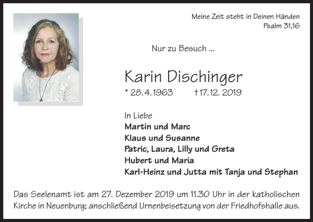 <p>Meine Zeit steht in Deinen Händen<br />Psalm 31,16</p><p>Nur zu Besuch ...</p><p>Karin Dischinger<br />* 28. 4. 1963</p><p>† 17. 12. 2019</p><p>In Liebe<br />Martin und Marc<br />Klaus und Susanne<br />Patric, Laura, Lilly und Greta<br />Hubert und Maria<br />Karl-Heinz und Jutta mit Tanja und Stephan<br />Das Seelenamt ist am 27. Dezember 2019 um 11.30 Uhr in der katholischen<br />Kirche in Neuenburg; anschließend Urnenbeisetzung von der Friedhofshalle aus.</p>