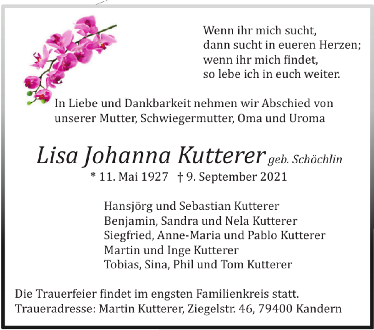 <p>Wenn ihr mich sucht,<br />dann sucht in eueren Herzen;<br />wenn ihr mich findet,<br />so lebe ich in euch weiter.<br />In Liebe und Dankbarkeit nehmen wir Abschied von<br />unserer Mutter, Schwiegermutter, Oma und Uroma</p><p>Lisa Johanna Kutterer geb. Schöchlin<br />* 11. Mai 1927 † 9. September 2021<br />Hansjö rg und Sebastian Kutterer<br />Benjamin, Sandra und Nela Kutterer<br />Siegfried, Anne-Maria und Pablo Kutterer<br />Martin und Inge Kutterer<br />Tobias, Sina, Phil und Tom Kutterer<br />Die Trauerfeier findet im engsten Familienkreis statt.<br />Traueradresse: Martin Kutterer, Ziegelstr. 46, 79400 Kandern</p>