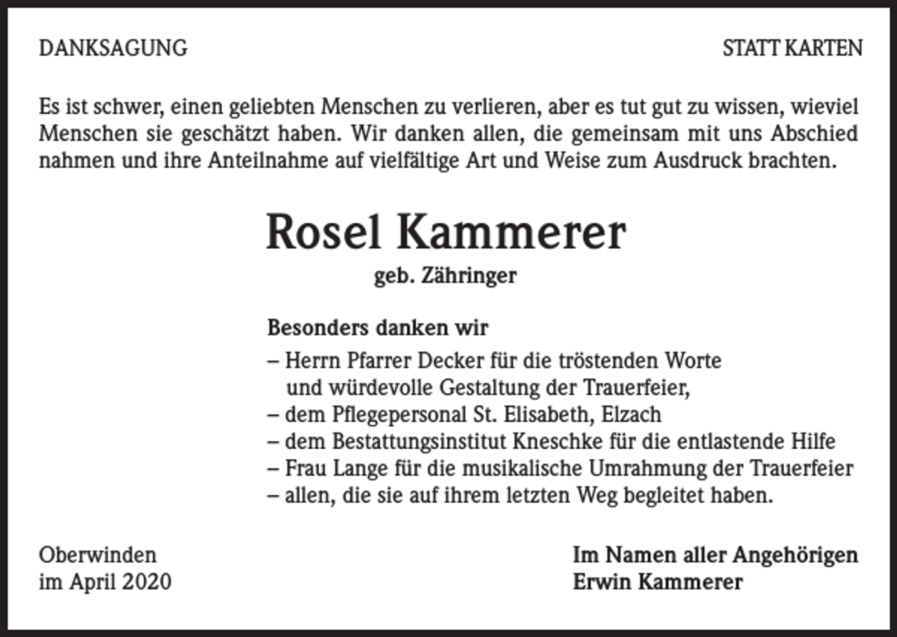 <p>DANKSAGUNG</p><p>STATT KARTEN</p><p>Es ist schwer, einen geliebten Menschen zu verlieren, aber es tut gut zu wissen, wieviel<br />Menschen sie geschätzt haben. Wir danken allen, die gemeinsam mit uns Abschied<br />nahmen und ihre Anteilnahme auf vielfältige Art und Weise zum Ausdruck brachten.</p><p>Rosel Kammerer<br />geb. Zähringer</p><p>Besonders danken wir<br />– Herrn Pfarrer Decker für die tröstenden Worte<br />und würdevolle Gestaltung der Trauerfeier,<br />– dem Pflegepersonal St. Elisabeth, Elzach<br />– dem Bestattungsinstitut Kneschke für die entlastende Hilfe<br />– Frau Lange für die musikalische Umrahmung der Trauerfeier<br />– allen, die sie auf ihrem letzten Weg begleitet haben.<br />Oberwinden<br />im April 2020</p><p>Im Namen aller Angehörigen<br />Erwin Kammerer</p>