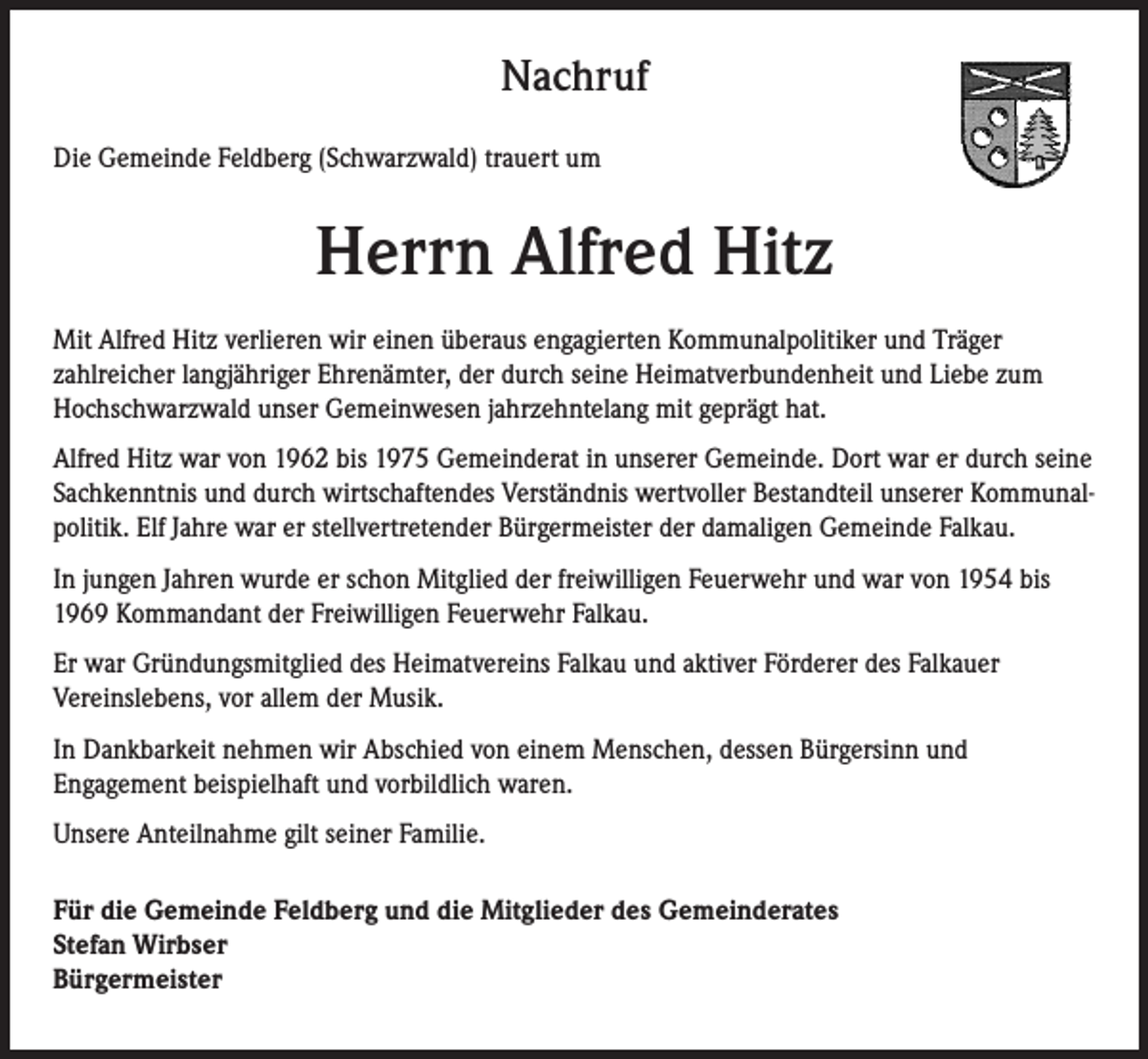 <p>Nachruf<br />Nachruf<br />Die Gemeinde Feldberg (Schwarzwald) trauert um</p><p>Herrn Alfred Hitz</p><p>Die Gemeinde Feldberg trauert um ihren ehemaligen Bauhofmitarbeiter</p><p>Mit Alfred Hitz verlieren wir einen überaus<br />engagierten<br />Kommunalpolitiker und Träger<br />Anton<br />Bäuerle<br />zahlreicher langjähriger Ehrenämter, der durch seine Heimatverbundenheit und Liebe zum<br />Hochschwarzwald<br />jahrzehntelang<br />geprägt hat. neben den allgemeinen<br />Herr Bäuerle unser<br />war Gemeinwesen<br />vom 01.12.1978<br />bis mit<br />28.02.2009</p><p>Bauhoftätigkeiten<br />des gesamten<br />Fuhrparks<br />Alfred<br />Hitz war von 1962für<br />bis die<br />1975Instandhaltung/Wartung<br />Gemeinderat in unserer Gemeinde.<br />Dort war er durch<br />seine de<br />Gemeinde und<br />verantwortlich,<br />im Winter<br />erledigte<br />er die Bestandteil<br />Arbeiten unserer<br />mit derKommunalVollfräse.<br />Sachkenntnis<br />durch wirtschaftendes<br />Verständnis<br />wertvoller<br />politik. Elf Jahre war er stellvertretender Bürgermeister der damaligen Gemeinde Falkau.</p><p>Anteilnahme<br />gilt Mitglied<br />seinen der<br />Angehörigen.<br />Wir werden<br />Herrn<br />in<br />InUnsere<br />jungen Jahren<br />wurde er schon<br />freiwilligen Feuerwehr<br />und war von<br />1954Bäuerle<br />bis<br />Dankbarkeit<br />für<br />seine<br />Lebensleistung<br />und<br />sein<br />Engagement<br />in<br />unserer<br />Gemeinde<br />in<br />1969 Kommandant der Freiwilligen Feuerwehr Falkau.<br />würdiger Erinnerung behalten.</p><p>Er war Gründungsmitglied des Heimatvereins Falkau und aktiver Förderer des Falkauer<br />Vereinslebens, vor allem der Musik.</p><p>Für die Gemeinde Feldberg, den Gemeinderat und die Bürgerinnen und Bürger</p><p>In Dankbarkeit nehmen wir Abschied von einem Menschen, dessen Bürgersinn und<br />Engagement<br />beispielhaft und vorbildlich waren.<br />Stefan Wirbser</p><p>Bürgermeister<br />Unsere<br />Anteilnahme gilt seiner Familie.</p><p>Für die Gemeinde Feldberg und die Mitglieder des Gemeinderates<br />Stefan Wirbser<br />Bürgermeister</p>