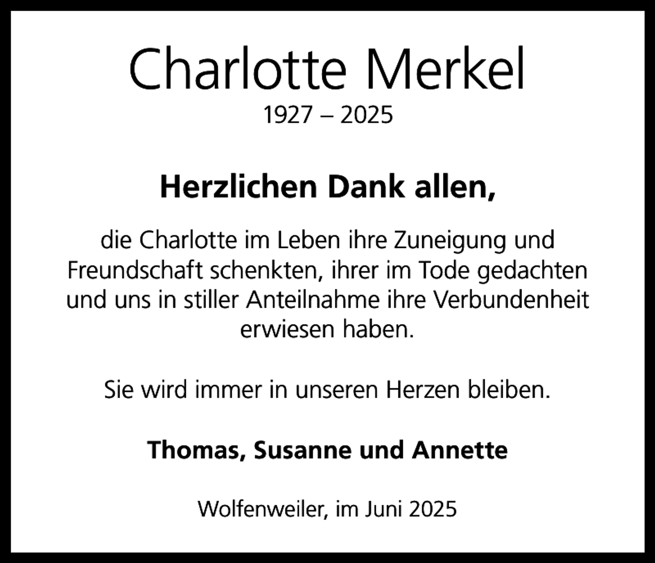 <p>Charlotte Merkel<br />1927 – 2025</p><p>Herzlichen Dank allen,<br />die Charlotte im Leben ihre Zuneigung und<br />Freundschaft schenkten, ihrer im Tode gedachten<br />und uns in stiller Anteilnahme ihre Verbundenheit<br />erwiesen haben.<br />Sie wird immer in unseren Herzen bleiben.<br />Thomas, Susanne und Annette<br />Wolfenweiler, im Juni 2025</p>