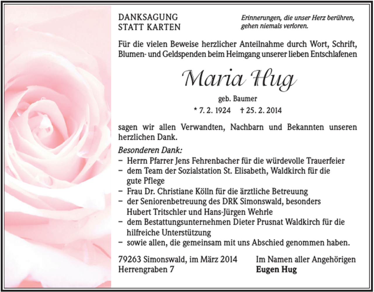 <p>DANKSAGUNG<br />STATT KARTEN</p><p>Erinnerungen, die unser Herz berühren,<br />gehen niemals verloren.</p><p>Für die vielen Beweise herzlicher Anteilnahme durch Wort, Schrift,<br />Blumen- und Geldspenden beim Heimgang unserer lieben Entschlafenen</p><p>Maria Hug<br />geb. Baumer<br />* 7. 2. 1924 † 25. 2. 2014</p><p>sagen wir allen Verwandten, Nachbarn und Bekannten unseren<br />herzlichen Dank.<br />Besonderen Dank:<br />– Herrn Pfarrer Jens Fehrenbacher für die würdevolle Trauerfeier<br />– dem Team der Sozialstation St. Elisabeth, Waldkirch für die<br />gute Pflege<br />– Frau Dr. Christiane Kölln für die ärztliche Betreuung<br />– der Seniorenbetreuung des DRK Simonswald, besonders<br />Hubert Tritschler und Hans-Jürgen Wehrle<br />– dem Bestattungsunternehmen Dieter Prusnat Waldkirch für die<br />hilfreiche Unterstützung<br />– sowie allen, die gemeinsam mit uns Abschied genommen haben.<br />79263 Simonswald, im März 2014<br />Herrengraben 7</p><p>Im Namen aller Angehörigen<br />Eugen Hug</p>