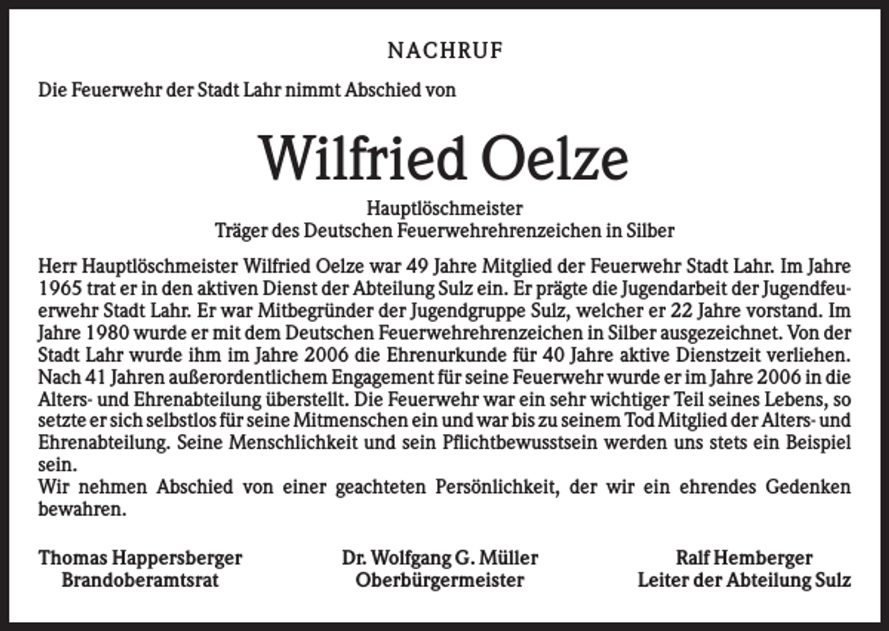 <p>NA CHRUF<br />Die Feuerwehr der Stadt Lahr nimmt Abschied von</p><p>Wilfried Oelze<br />Hauptlöschmeister<br />Träger des Deutschen Feuerwehrehrenzeichen in Silber<br />Herr Hauptlöschmeister Wilfried Oelze war 49 Jahre Mitglied der Feuerwehr Stadt Lahr. Im Jahre<br />1965 trat er in den aktiven Dienst der Abteilung Sulz ein. Er prägte die Jugendarbeit der Jugendfeuerwehr Stadt Lahr. Er war Mitbegründer der Jugendgruppe Sulz, welcher er 22 Jahre vorstand. Im<br />Jahre 1980 wurde er mit dem Deutschen Feuerwehrehrenzeichen in Silber ausgezeichnet. Von der<br />Stadt Lahr wurde ihm im Jahre 2006 die Ehrenurkunde für 40 Jahre aktive Dienstzeit verliehen.<br />Nach 41 Jahren außerordentlichem Engagement für seine Feuerwehr wurde er im Jahre 2006 in die<br />Alters- und Ehrenabteilung überstellt. Die Feuerwehr war ein sehr wichtiger Teil seines Lebens, so<br />setzte er sich selbstlos für seine Mitmenschen ein und war bis zu seinem Tod Mitglied der Alters- und<br />Ehrenabteilung. Seine Menschlichkeit und sein Pflichtbewusstsein werden uns stets ein Beispiel<br />sein.<br />Wir nehmen Abschied von einer geachteten Persönlichkeit, der wir ein ehrendes Gedenken<br />bewahren.<br />Thomas Happersberger<br />Brandoberamtsrat</p><p>Dr. Wolfgang G. Müller<br />Oberbürgermeister</p><p>Ralf Hemberger<br />Leiter der Abteilung Sulz</p>