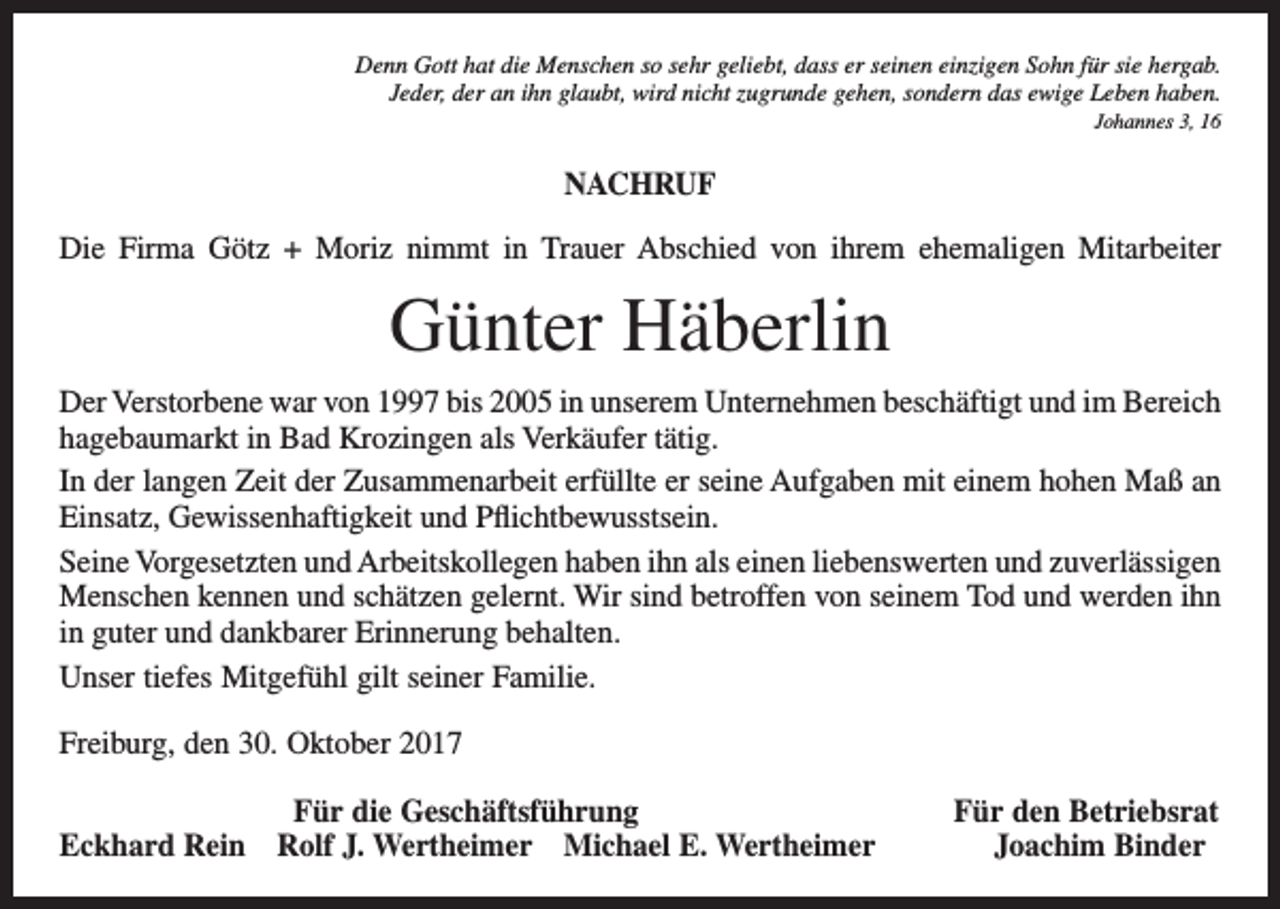 <p>Denn Gott hat die Menschen so sehr geliebt, dass er seinen einzigen Sohn für sie hergab.<br />Jeder, der an ihn glaubt, wird nicht zugrunde gehen, sondern das ewige Leben haben.<br />Johannes 3, 16</p><p>NACHRUF<br />Die Firma Götz + Moriz nimmt in Trauer Abschied von ihrem ehemaligen Mitarbeiter</p><p>Günter Häberlin<br />Der Verstorbene war von 1997 bis 2005 in unserem Unternehmen beschäftigt und im Bereich<br />hagebaumarkt in Bad Krozingen als Verkäufer tätig.<br />In der langen Zeit der Zusammenarbeit erfüllte er seine Aufgaben mit einem hohen Maß an<br />Einsatz, Gewissenhaftigkeit und Pflichtbewusstsein.<br />Seine Vorgesetzten und Arbeitskollegen haben ihn als einen liebenswerten und zuverlässigen<br />Menschen kennen und schätzen gelernt. Wir sind betroffen von seinem Tod und werden ihn<br />in guter und dankbarer Erinnerung behalten.<br />Unser tiefes Mitgefühl gilt seiner Familie.<br />Freiburg, den 30. Oktober 2017</p><p>Für die Geschäftsführung<br />Eckhard Rein Rolf J. Wertheimer Michael E. Wertheimer</p><p>Für den Betriebsrat<br />Joachim Binder</p>