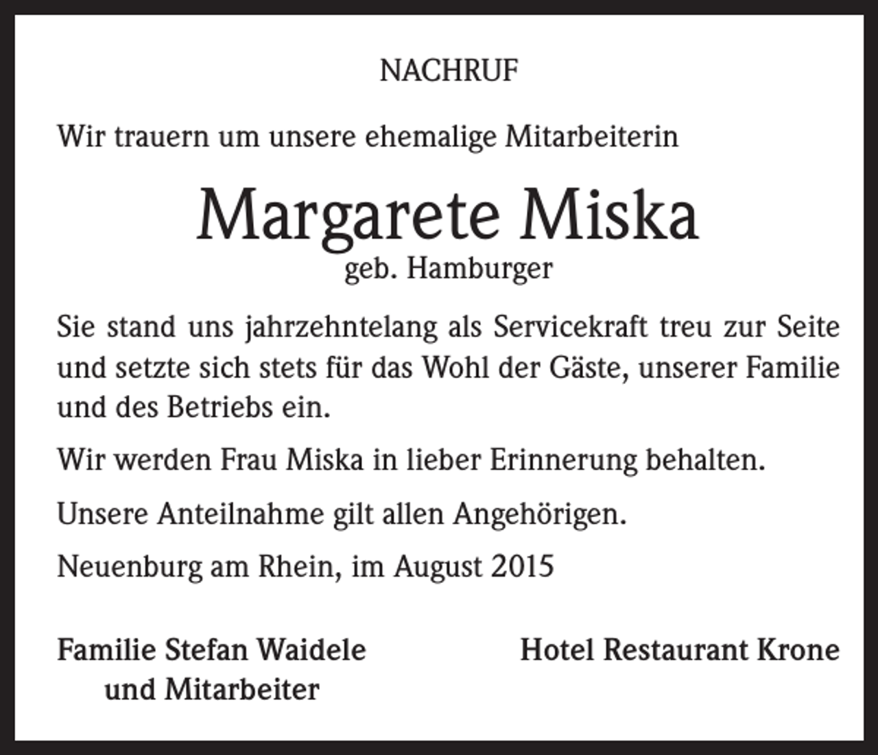 <p>NACHRUF<br />Wir trauern um unsere ehemalige Mitarbeiterin</p><p>Margarete Miska<br />geb. Hamburger</p><p>Sie stand uns jahrzehntelang als Servicekraft treu zur Seite<br />und setzte sich stets für das Wohl der Gäste, unserer Familie<br />und des Betriebs ein.<br />Wir werden Frau Miska in lieber Erinnerung behalten.<br />Unsere Anteilnahme gilt allen Angehörigen.<br />Neuenburg am Rhein, im August 2015<br />Familie Stefan Waidele<br />und Mitarbeiter</p><p>Hotel Restaurant Krone</p>