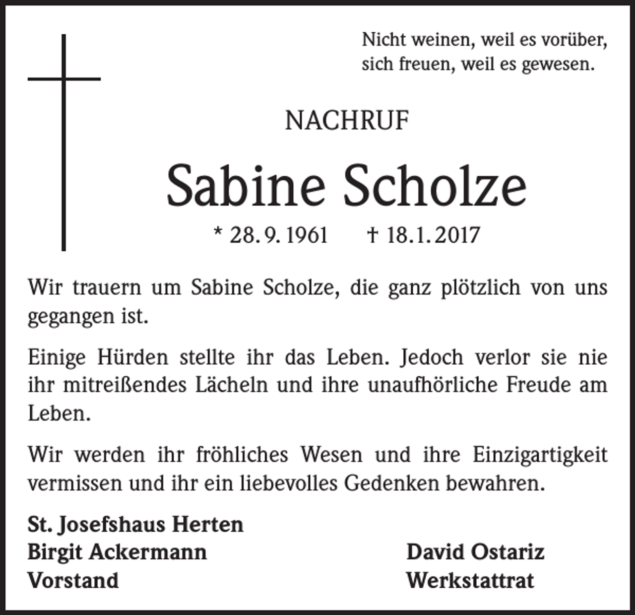<p>Nicht weinen, weil es vorüber,<br />sich freuen, weil es gewesen.</p><p>NACHRUF</p><p>Sabine Scholze<br />* 28. 9. 1961 † 18.1. 2017<br />Wir trauern um Sabine Scholze, die ganz plötzlich von uns<br />gegangen ist.<br />Einige Hürden stellte ihr das Leben. Jedoch verlor sie nie<br />ihr mitreißendes Lächeln und ihre unaufhörliche Freude am<br />Leben.<br />Wir werden ihr fröhliches Wesen und ihre Einzigartigkeit<br />vermissen und ihr ein liebevolles Gedenken bewahren.<br />St. Josefshaus Herten<br />Birgit Ackermann<br />Vorstand</p><p>David Ostariz<br />Werkstattrat</p>