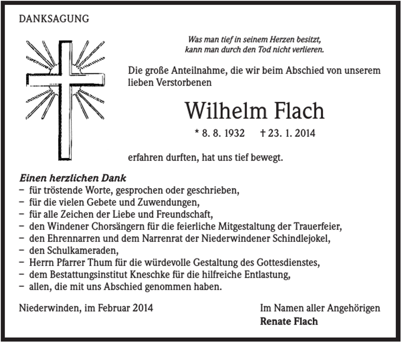 <p>DANKSAGUNG<br />Was man tief in seinem Herzen besitzt,<br />kann man durch den Tod nicht verlieren.</p><p>Die große Anteilnahme, die wir beim Abschied von unserem<br />lieben Verstorbenen</p><p>Wilhelm Flach<br />* 8. 8. 1932</p><p>† 23. 1. 2014</p><p>erfahren durften, hat uns tief bewegt.<br />Einen herzlichen Dank<br />– für tröstende Worte, gesprochen oder geschrieben,<br />– für die vielen Gebete und Zuwendungen,<br />– für alle Zeichen der Liebe und Freundschaft,<br />– den Windener Chorsängern für die feierliche Mitgestaltung der Trauerfeier,<br />– den Ehrennarren und dem Narrenrat der Niederwindener Schindlejokel,<br />– den Schulkameraden,<br />– Herrn Pfarrer Thum für die würdevolle Gestaltung des Gottesdienstes,<br />– dem Bestattungsinstitut Kneschke für die hilfreiche Entlastung,<br />– allen, die mit uns Abschied genommen haben.<br />Niederwinden, im Februar 2014</p><p>Im Namen aller Angehörigen<br />Renate Flach</p>