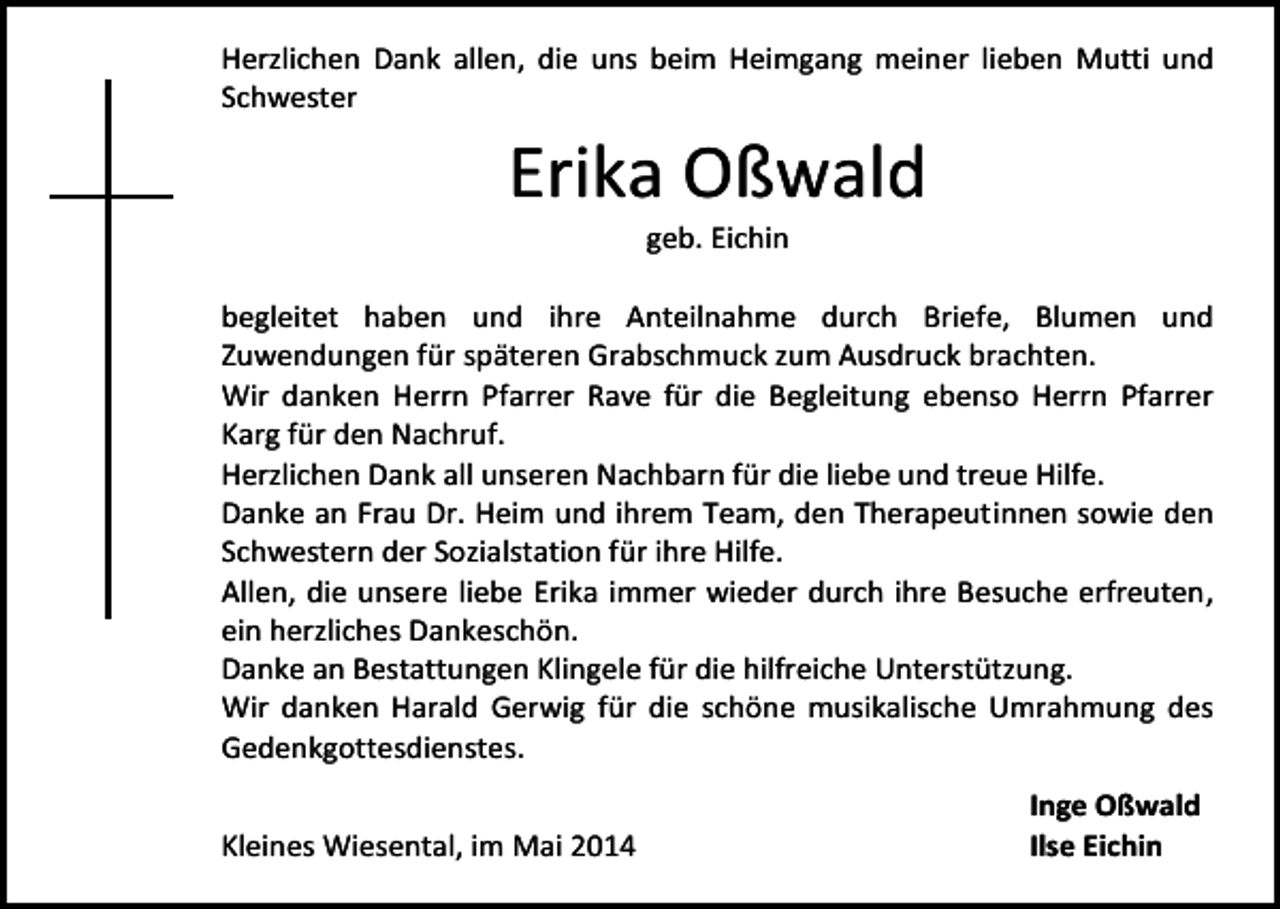 <p>Herzlichen Dank allen, die uns beim Heimgang meiner lieben Mutti und<br />Schwester</p><p>Erika Oßwald<br />geb. Eichin</p><p>begleitet haben und ihre Anteilnahme durch Briefe, Blumen und<br />Zuwendungen für späteren Grabschmuck zum Ausdruck brachten.<br />Wir danken Herrn Pfarrer Rave für die Begleitung ebenso Herrn Pfarrer<br />Karg für den Nachruf.<br />Herzlichen Dank all unseren Nachbarn für die liebe und treue Hilfe.<br />Danke an Frau Dr. Heim und ihrem Team, den Therapeutinnen sowie den<br />Schwestern der Sozialstation für ihre Hilfe.<br />Allen, die unsere liebe Erika immer wieder durch ihre Besuche erfreuten,<br />ein herzliches Dankeschön.<br />Danke an Bestattungen Klingele für die hilfreiche Unterstützung.<br />Wir danken Harald Gerwig für die schöne musikalische Umrahmung des<br />Gedenkgottesdienstes.<br />Kleines Wiesental, im Mai 2014</p><p>Inge Oßwald<br />Ilse Eichin</p>