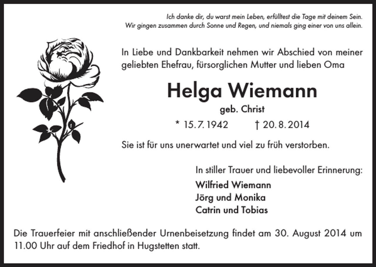 <p>Ich danke dir, du warst mein Leben, erfülltest die Tage mit deinem Sein.<br />Wir gingen zusammen durch Sonne und Regen, und niemals ging einer von uns allein.</p><p>In Liebe und Dankbarkeit nehmen wir Abschied von meiner<br />geliebten Ehefrau, fürsorglichen Mutter und lieben Oma</p><p>Helga Wiemann<br />geb. Christ<br />* 15. 7. 1942</p><p>† 20. 8. 2014</p><p>Sie ist für uns unerwartet und viel zu früh verstorben.<br />In stiller Trauer und liebevoller Erinnerung:<br />Wilfried Wiemann<br />Jörg und Monika<br />Catrin und Tobias<br />Die Trauerfeier mit anschließender Urnenbeisetzung findet am 30. August 2014 um<br />11.00 Uhr auf dem Friedhof in Hugstetten statt.</p>