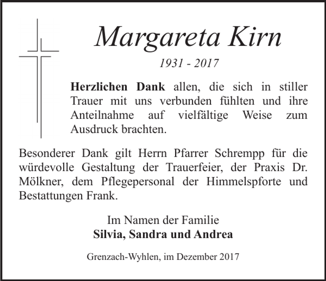 <p>Kirn<br />MMargareta<br />ar g ar et a Kir<br />n<br />11931<br />9 3 1 -- 22</p><p>H e r zli c h e n DDank<br />Herzlichen<br />a n k all<br />allen,<br />e n, die<br />di e si<br />sich<br />c h iinn stil<br />stiller<br />l er<br />Trauer<br />Tr<br />a u er mit<br />mit uuns<br />ns vverbunden<br />er b u n d e n ffühlten<br />ü hlt e n uund<br />n d iihre<br />hr e<br />AAnteilnahme<br />nt eil n a h m e aauf<br />uf vivielfältige<br />el f älti g e Weise<br />Weis e zum<br />zu m<br />AAusdruck<br />us dr u c k brbrachten.<br />a c ht e n.<br />B es o n d er er Dank<br />Besonderer<br />D a n k gilt<br />gilt Herrn<br />H err n Pfarrer<br />Pf arr er Schrempp<br />S c hr e m p p für<br />f ür die<br />di e<br />wwürdevolle<br />ür d e v oll e GGestaltung<br />est alt u n g der<br />d er Trauerfeier,<br />Tr a u erf ei er, dder<br />er Praxis<br />Pr a xis Dr.<br />Dr.<br />Mölkner,<br />M öl k n er, d dem<br />e m Pfl<br />Pflegepersonal<br />e g e p e rs o n al der<br />d er Himmelspforte<br />Hi m m els pf ort e und<br />und<br />Bestattungen<br />B est att u n g e n Fr<br />Frank.<br />a n k.<br />IImm Namen<br />N a m e n der<br />d er Familie<br />F a mili e<br />Silvia,<br />Sil vi a, SSandra<br />a n d r a uund<br />n d Andrea<br />A n dr e a<br />Grenzach-Wyhlen,<br />Gr<br />e n z a c h- W y hl e n, i im<br />m DDezember<br />e z e m b er</p>