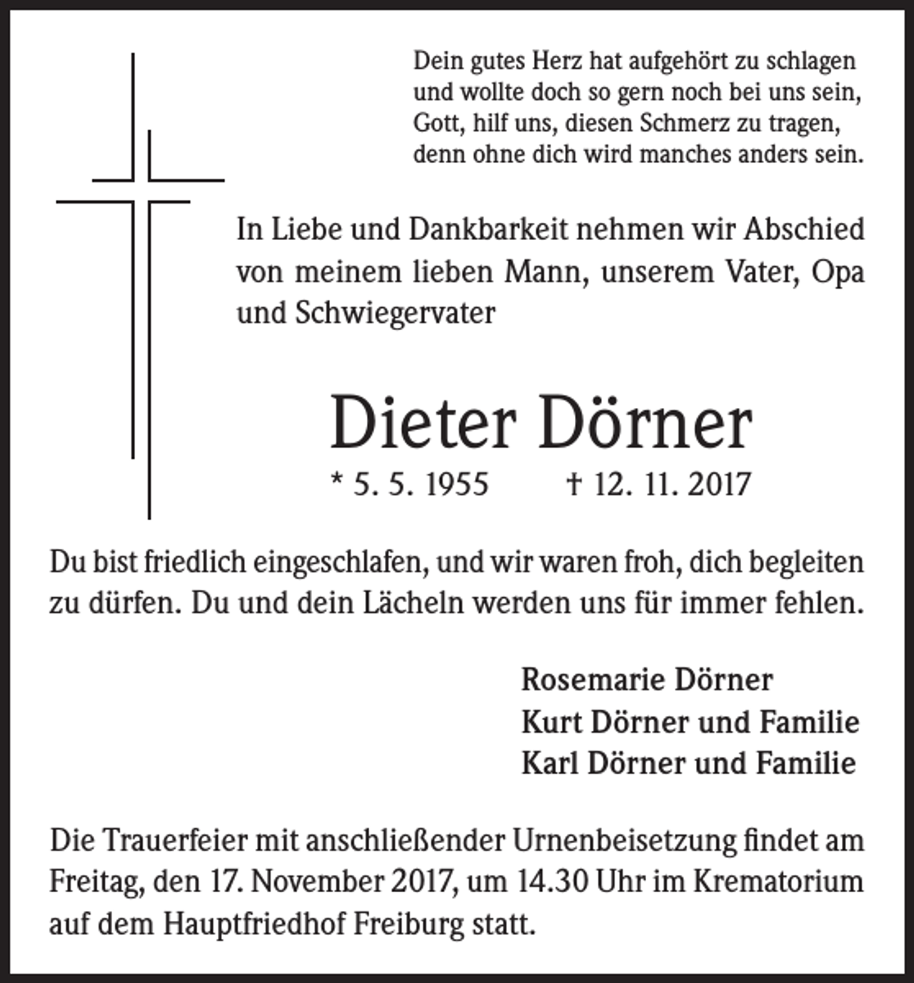 <p>Dein gutes Herz hat aufgehört zu schlagen<br />und wollte doch so gern noch bei uns sein,<br />Gott, hilf uns, diesen Schmerz zu tragen,<br />denn ohne dich wird manches anders sein.</p><p>In Liebe und Dankbarkeit nehmen wir Abschied<br />von meinem lieben Mann, unserem Vater, Opa<br />und Schwiegervater</p><p>Dieter Dörner<br />* 5. 5. 1955</p><p>† 12. 11. 2017</p><p>Du bist friedlich eingeschlafen, und wir waren froh, dich begleiten<br />zu dürfen. Du und dein Lächeln werden uns für immer fehlen.<br />Rosemarie Dörner<br />Kurt Dörner und Familie<br />Karl Dörner und Familie<br />Die Trauerfeier mit anschließender Urnenbeisetzung findet am<br />Freitag, den 17. November 2017, um 14.30 Uhr im Krematorium<br />auf dem Hauptfriedhof Freiburg statt.</p>