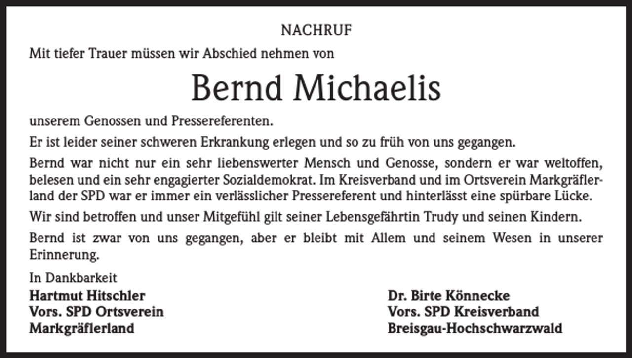 <p>NACHRUF<br />Mit tiefer Trauer müssen wir Abschied nehmen von</p><p>Bernd Michaelis<br />unserem Genossen und Pressereferenten.<br />Er ist leider seiner schweren Erkrankung erlegen und so zu früh von uns gegangen.<br />Bernd war nicht nur ein sehr liebenswerter Mensch und Genosse, sondern er war weltoffen,<br />­belesen und ein sehr engagierter Sozialdemokrat. Im Kreisverband und im Ortsverein Markgräflerland der SPD war er immer ein verlässlicher Pressereferent und hinterlässt eine spürbare Lücke.<br />Wir sind betroffen und unser Mitgefühl gilt seiner Lebensgefährtin Trudy und seinen Kindern.<br />Bernd ist zwar von uns gegangen, aber er bleibt mit Allem und seinem Wesen in unserer<br />Erinnerung.<br />In Dankbarkeit<br />Hartmut Hitschler<br />Vors. SPD Ortsverein<br />Markgräflerland</p><p>Dr. Birte Könnecke<br />Vors. SPD Kreisverband<br />Breisgau-Hochschwarzwald</p>